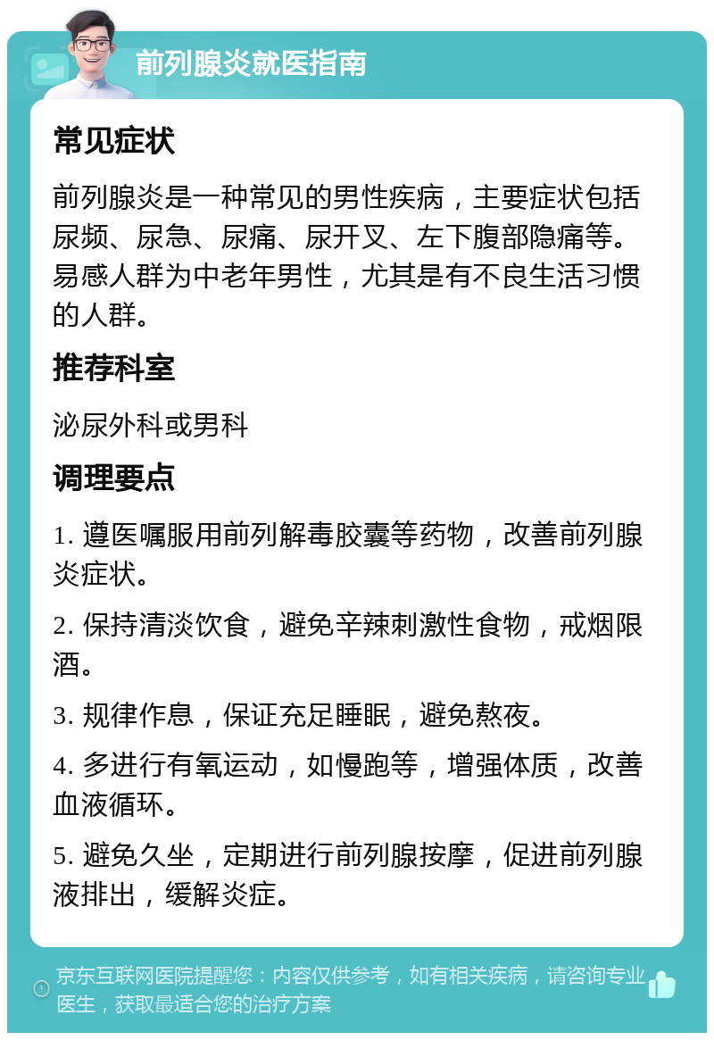 前列腺炎就医指南 常见症状 前列腺炎是一种常见的男性疾病，主要症状包括尿频、尿急、尿痛、尿开叉、左下腹部隐痛等。易感人群为中老年男性，尤其是有不良生活习惯的人群。 推荐科室 泌尿外科或男科 调理要点 1. 遵医嘱服用前列解毒胶囊等药物，改善前列腺炎症状。 2. 保持清淡饮食，避免辛辣刺激性食物，戒烟限酒。 3. 规律作息，保证充足睡眠，避免熬夜。 4. 多进行有氧运动，如慢跑等，增强体质，改善血液循环。 5. 避免久坐，定期进行前列腺按摩，促进前列腺液排出，缓解炎症。