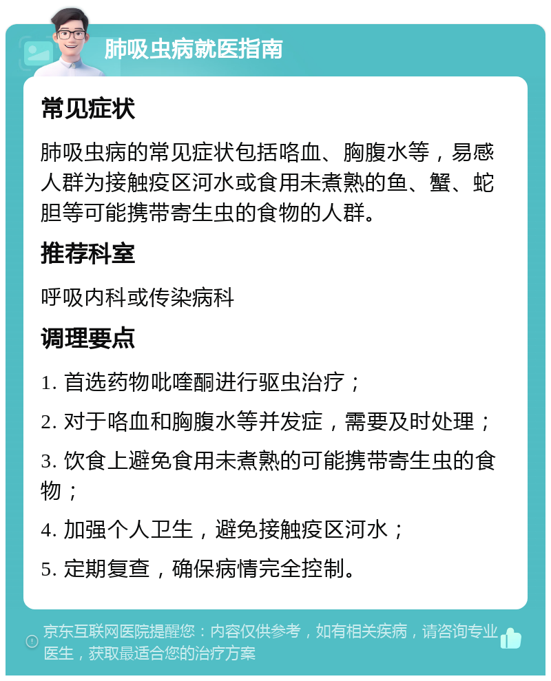 肺吸虫病就医指南 常见症状 肺吸虫病的常见症状包括咯血、胸腹水等，易感人群为接触疫区河水或食用未煮熟的鱼、蟹、蛇胆等可能携带寄生虫的食物的人群。 推荐科室 呼吸内科或传染病科 调理要点 1. 首选药物吡喹酮进行驱虫治疗； 2. 对于咯血和胸腹水等并发症，需要及时处理； 3. 饮食上避免食用未煮熟的可能携带寄生虫的食物； 4. 加强个人卫生，避免接触疫区河水； 5. 定期复查，确保病情完全控制。