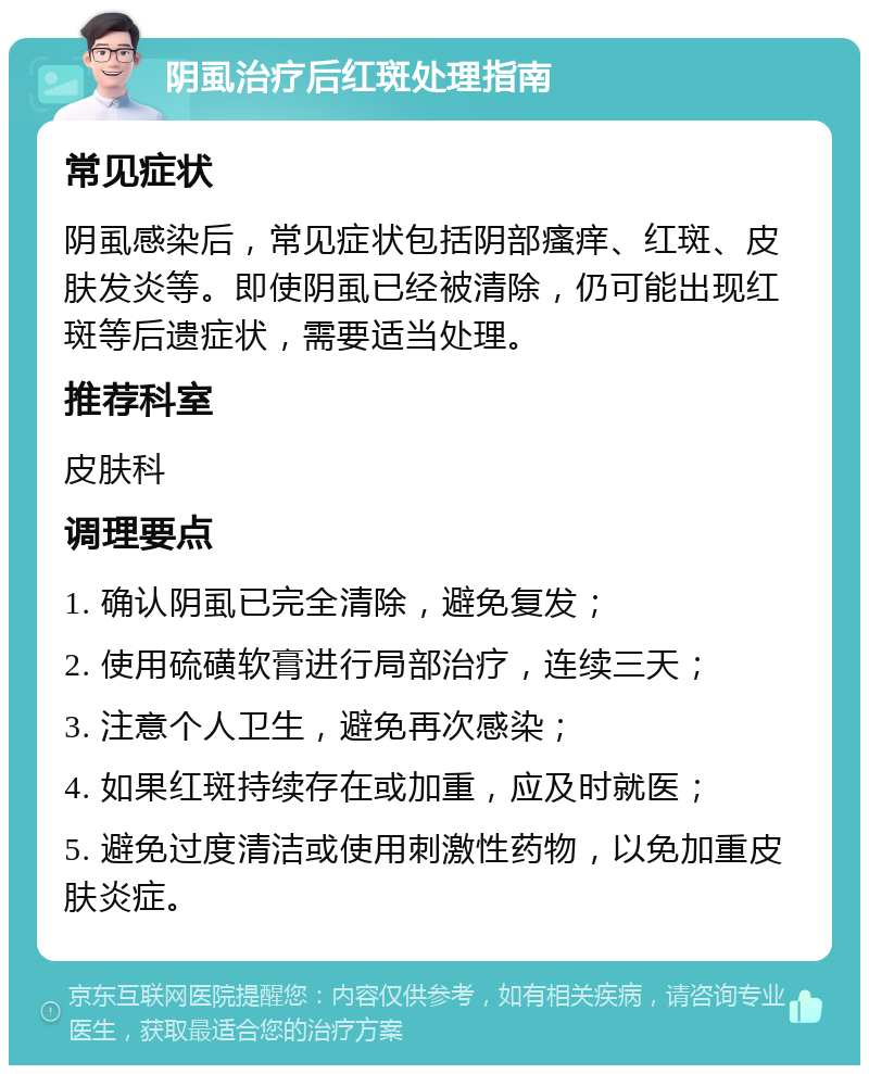 阴虱治疗后红斑处理指南 常见症状 阴虱感染后，常见症状包括阴部瘙痒、红斑、皮肤发炎等。即使阴虱已经被清除，仍可能出现红斑等后遗症状，需要适当处理。 推荐科室 皮肤科 调理要点 1. 确认阴虱已完全清除，避免复发； 2. 使用硫磺软膏进行局部治疗，连续三天； 3. 注意个人卫生，避免再次感染； 4. 如果红斑持续存在或加重，应及时就医； 5. 避免过度清洁或使用刺激性药物，以免加重皮肤炎症。