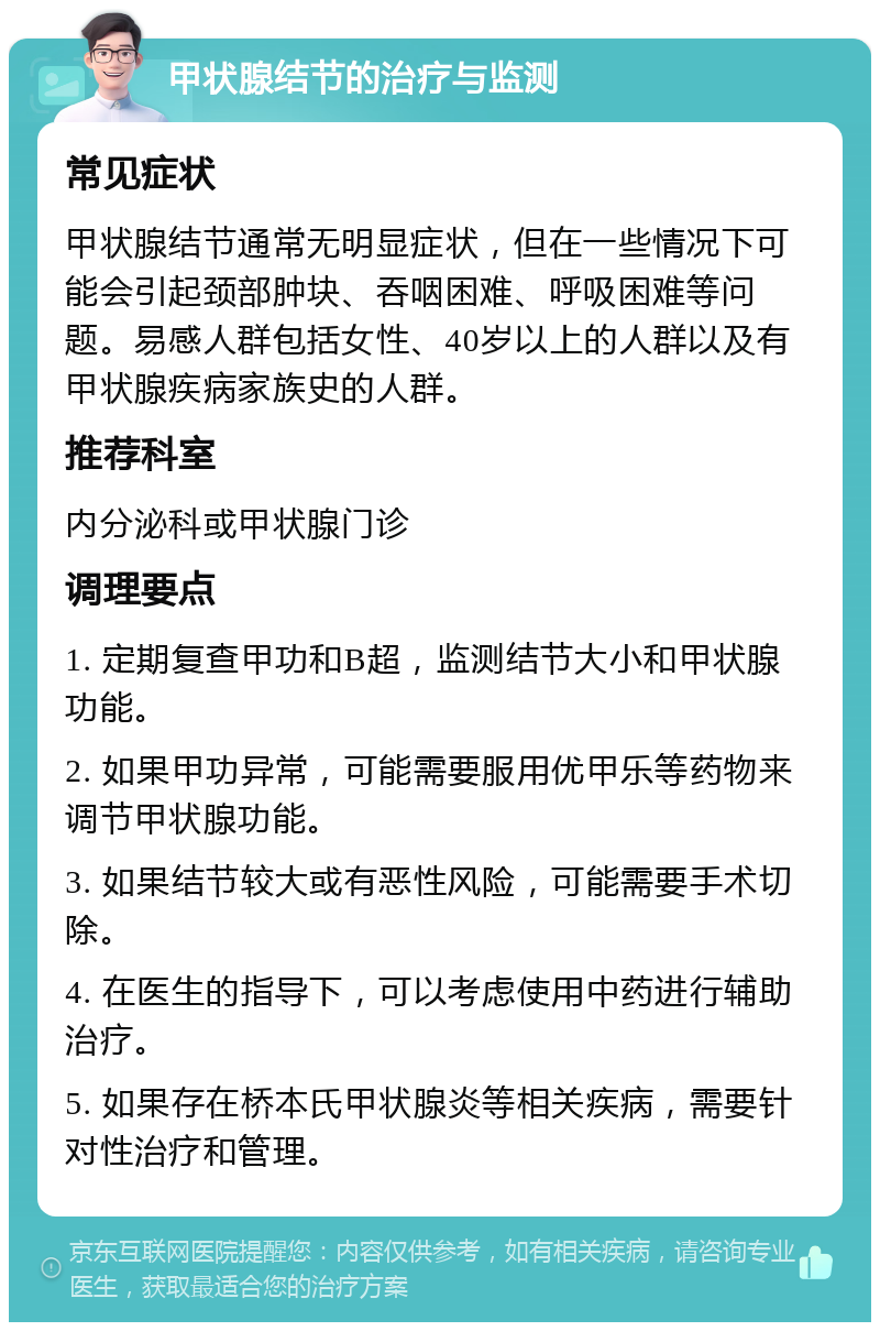 甲状腺结节的治疗与监测 常见症状 甲状腺结节通常无明显症状，但在一些情况下可能会引起颈部肿块、吞咽困难、呼吸困难等问题。易感人群包括女性、40岁以上的人群以及有甲状腺疾病家族史的人群。 推荐科室 内分泌科或甲状腺门诊 调理要点 1. 定期复查甲功和B超，监测结节大小和甲状腺功能。 2. 如果甲功异常，可能需要服用优甲乐等药物来调节甲状腺功能。 3. 如果结节较大或有恶性风险，可能需要手术切除。 4. 在医生的指导下，可以考虑使用中药进行辅助治疗。 5. 如果存在桥本氏甲状腺炎等相关疾病，需要针对性治疗和管理。