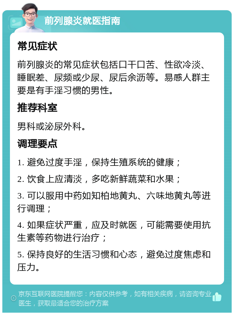 前列腺炎就医指南 常见症状 前列腺炎的常见症状包括口干口苦、性欲冷淡、睡眠差、尿频或少尿、尿后余沥等。易感人群主要是有手淫习惯的男性。 推荐科室 男科或泌尿外科。 调理要点 1. 避免过度手淫，保持生殖系统的健康； 2. 饮食上应清淡，多吃新鲜蔬菜和水果； 3. 可以服用中药如知柏地黄丸、六味地黄丸等进行调理； 4. 如果症状严重，应及时就医，可能需要使用抗生素等药物进行治疗； 5. 保持良好的生活习惯和心态，避免过度焦虑和压力。