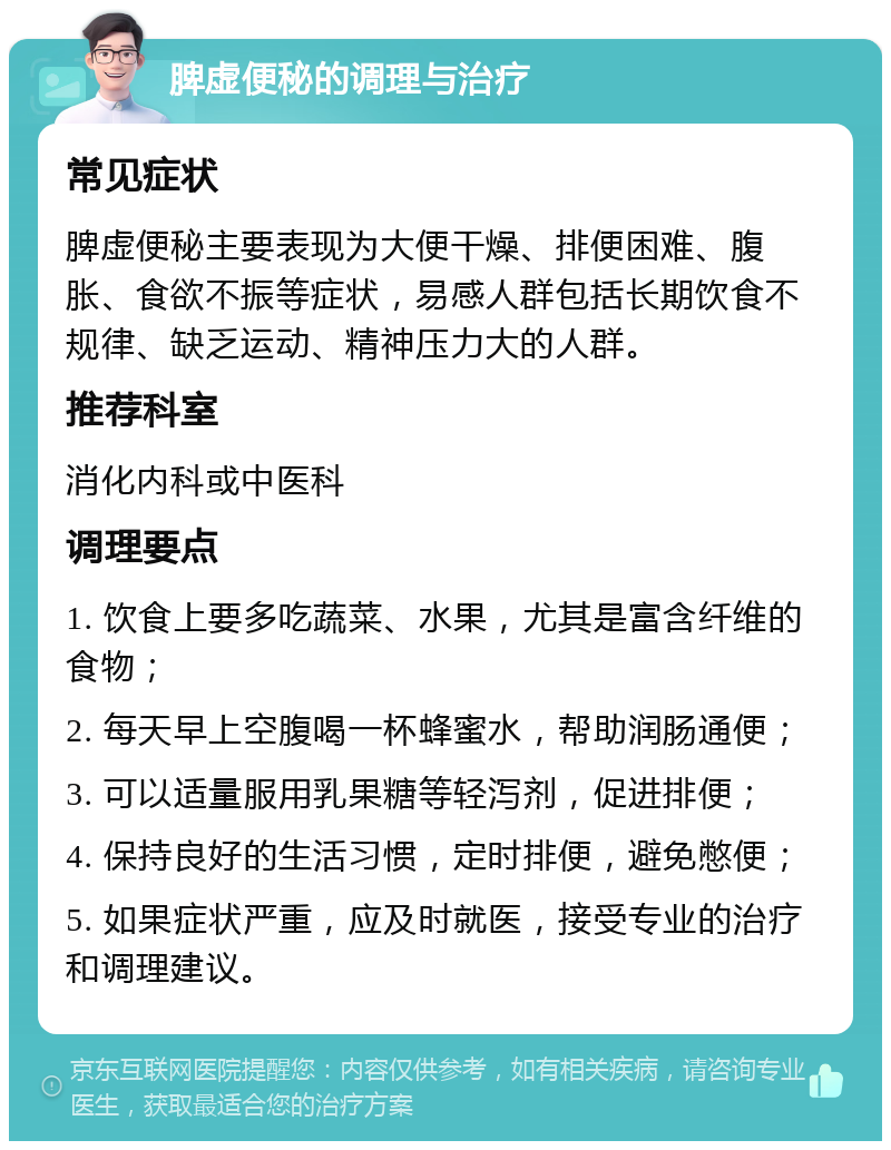 脾虚便秘的调理与治疗 常见症状 脾虚便秘主要表现为大便干燥、排便困难、腹胀、食欲不振等症状，易感人群包括长期饮食不规律、缺乏运动、精神压力大的人群。 推荐科室 消化内科或中医科 调理要点 1. 饮食上要多吃蔬菜、水果，尤其是富含纤维的食物； 2. 每天早上空腹喝一杯蜂蜜水，帮助润肠通便； 3. 可以适量服用乳果糖等轻泻剂，促进排便； 4. 保持良好的生活习惯，定时排便，避免憋便； 5. 如果症状严重，应及时就医，接受专业的治疗和调理建议。