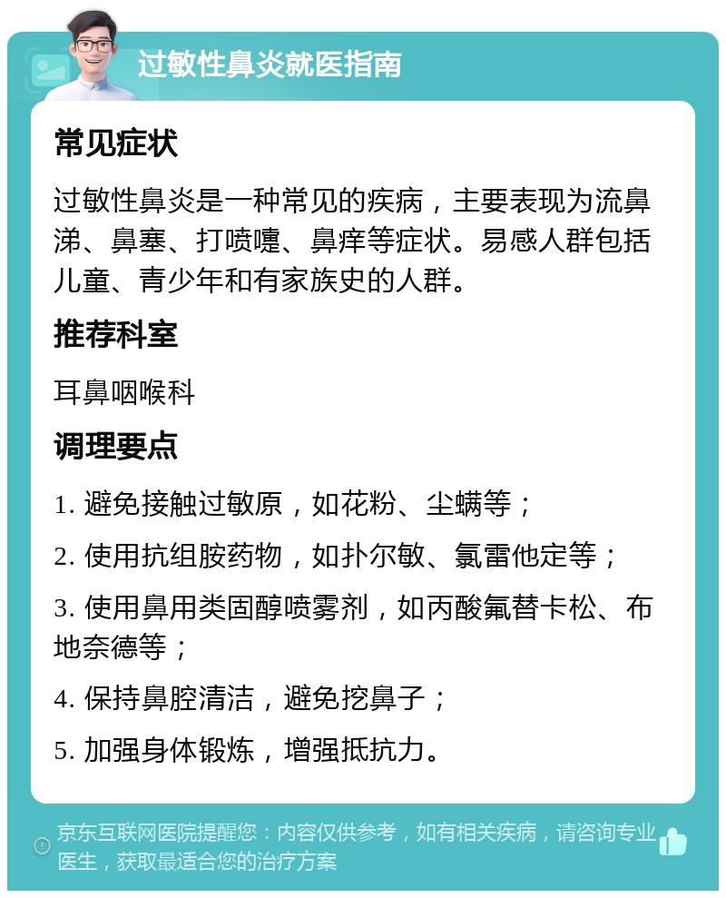 过敏性鼻炎就医指南 常见症状 过敏性鼻炎是一种常见的疾病，主要表现为流鼻涕、鼻塞、打喷嚏、鼻痒等症状。易感人群包括儿童、青少年和有家族史的人群。 推荐科室 耳鼻咽喉科 调理要点 1. 避免接触过敏原，如花粉、尘螨等； 2. 使用抗组胺药物，如扑尔敏、氯雷他定等； 3. 使用鼻用类固醇喷雾剂，如丙酸氟替卡松、布地奈德等； 4. 保持鼻腔清洁，避免挖鼻子； 5. 加强身体锻炼，增强抵抗力。