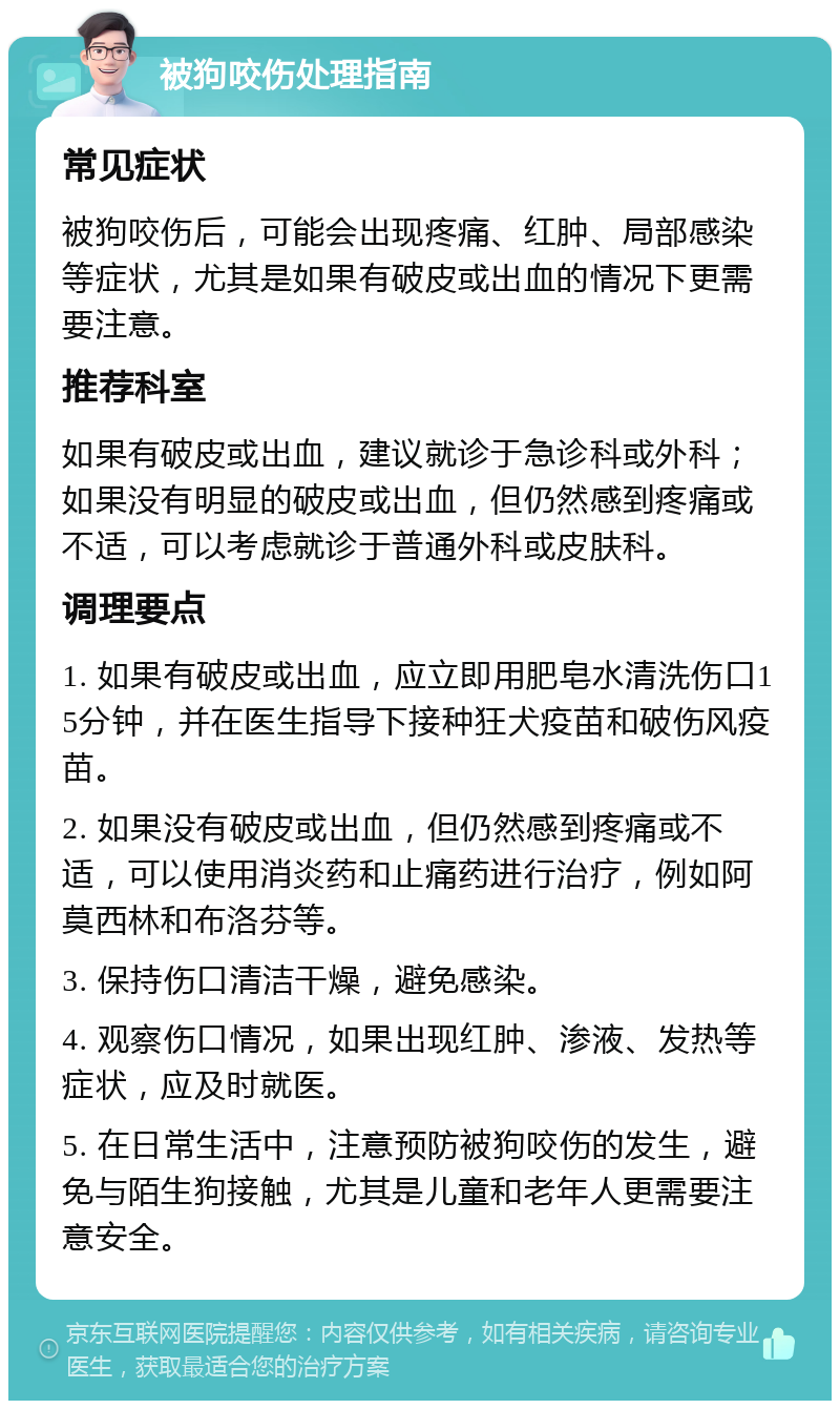 被狗咬伤处理指南 常见症状 被狗咬伤后，可能会出现疼痛、红肿、局部感染等症状，尤其是如果有破皮或出血的情况下更需要注意。 推荐科室 如果有破皮或出血，建议就诊于急诊科或外科；如果没有明显的破皮或出血，但仍然感到疼痛或不适，可以考虑就诊于普通外科或皮肤科。 调理要点 1. 如果有破皮或出血，应立即用肥皂水清洗伤口15分钟，并在医生指导下接种狂犬疫苗和破伤风疫苗。 2. 如果没有破皮或出血，但仍然感到疼痛或不适，可以使用消炎药和止痛药进行治疗，例如阿莫西林和布洛芬等。 3. 保持伤口清洁干燥，避免感染。 4. 观察伤口情况，如果出现红肿、渗液、发热等症状，应及时就医。 5. 在日常生活中，注意预防被狗咬伤的发生，避免与陌生狗接触，尤其是儿童和老年人更需要注意安全。