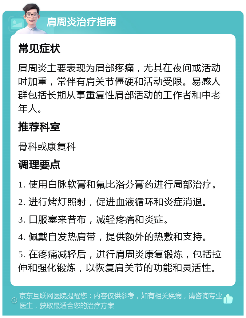 肩周炎治疗指南 常见症状 肩周炎主要表现为肩部疼痛，尤其在夜间或活动时加重，常伴有肩关节僵硬和活动受限。易感人群包括长期从事重复性肩部活动的工作者和中老年人。 推荐科室 骨科或康复科 调理要点 1. 使用白脉软膏和氟比洛芬膏药进行局部治疗。 2. 进行烤灯照射，促进血液循环和炎症消退。 3. 口服塞来昔布，减轻疼痛和炎症。 4. 佩戴自发热肩带，提供额外的热敷和支持。 5. 在疼痛减轻后，进行肩周炎康复锻炼，包括拉伸和强化锻炼，以恢复肩关节的功能和灵活性。