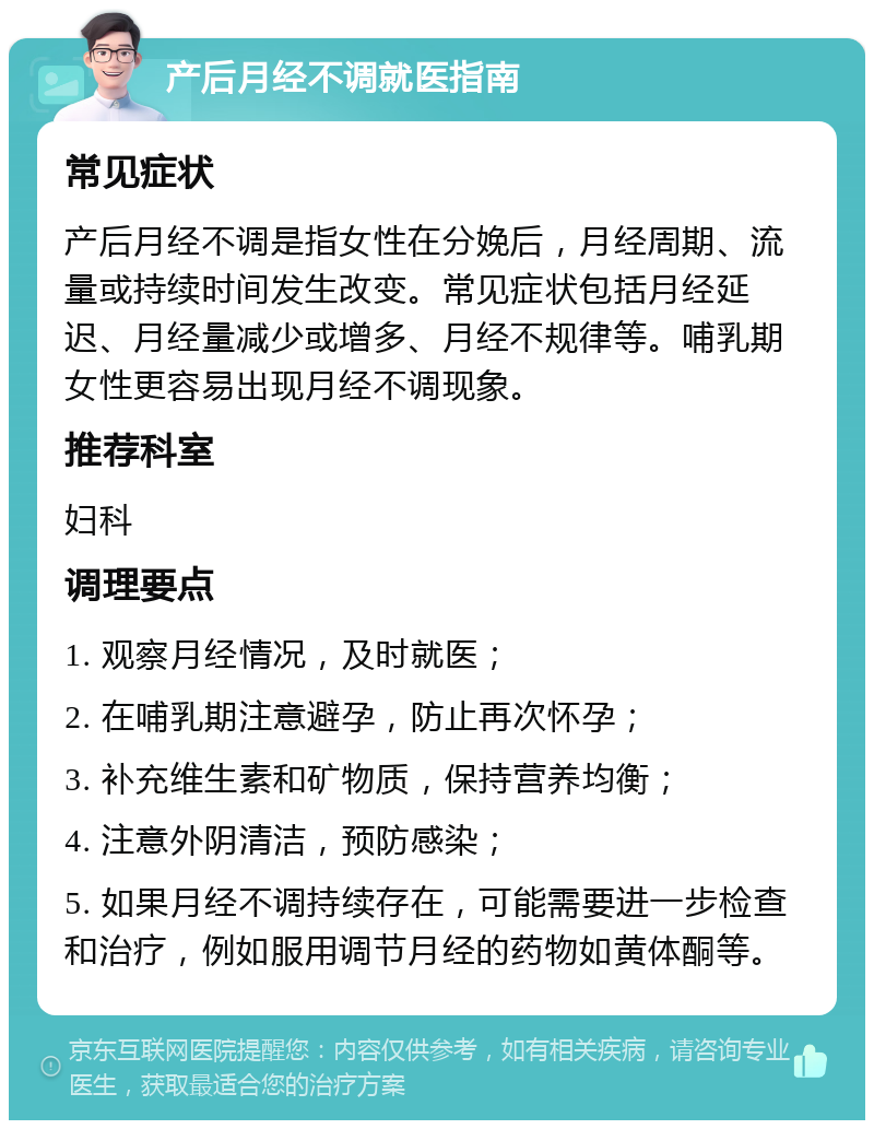 产后月经不调就医指南 常见症状 产后月经不调是指女性在分娩后，月经周期、流量或持续时间发生改变。常见症状包括月经延迟、月经量减少或增多、月经不规律等。哺乳期女性更容易出现月经不调现象。 推荐科室 妇科 调理要点 1. 观察月经情况，及时就医； 2. 在哺乳期注意避孕，防止再次怀孕； 3. 补充维生素和矿物质，保持营养均衡； 4. 注意外阴清洁，预防感染； 5. 如果月经不调持续存在，可能需要进一步检查和治疗，例如服用调节月经的药物如黄体酮等。