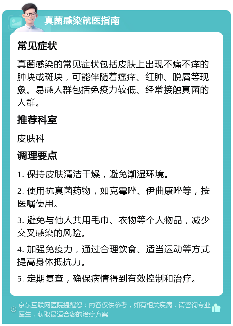 真菌感染就医指南 常见症状 真菌感染的常见症状包括皮肤上出现不痛不痒的肿块或斑块，可能伴随着瘙痒、红肿、脱屑等现象。易感人群包括免疫力较低、经常接触真菌的人群。 推荐科室 皮肤科 调理要点 1. 保持皮肤清洁干燥，避免潮湿环境。 2. 使用抗真菌药物，如克霉唑、伊曲康唑等，按医嘱使用。 3. 避免与他人共用毛巾、衣物等个人物品，减少交叉感染的风险。 4. 加强免疫力，通过合理饮食、适当运动等方式提高身体抵抗力。 5. 定期复查，确保病情得到有效控制和治疗。