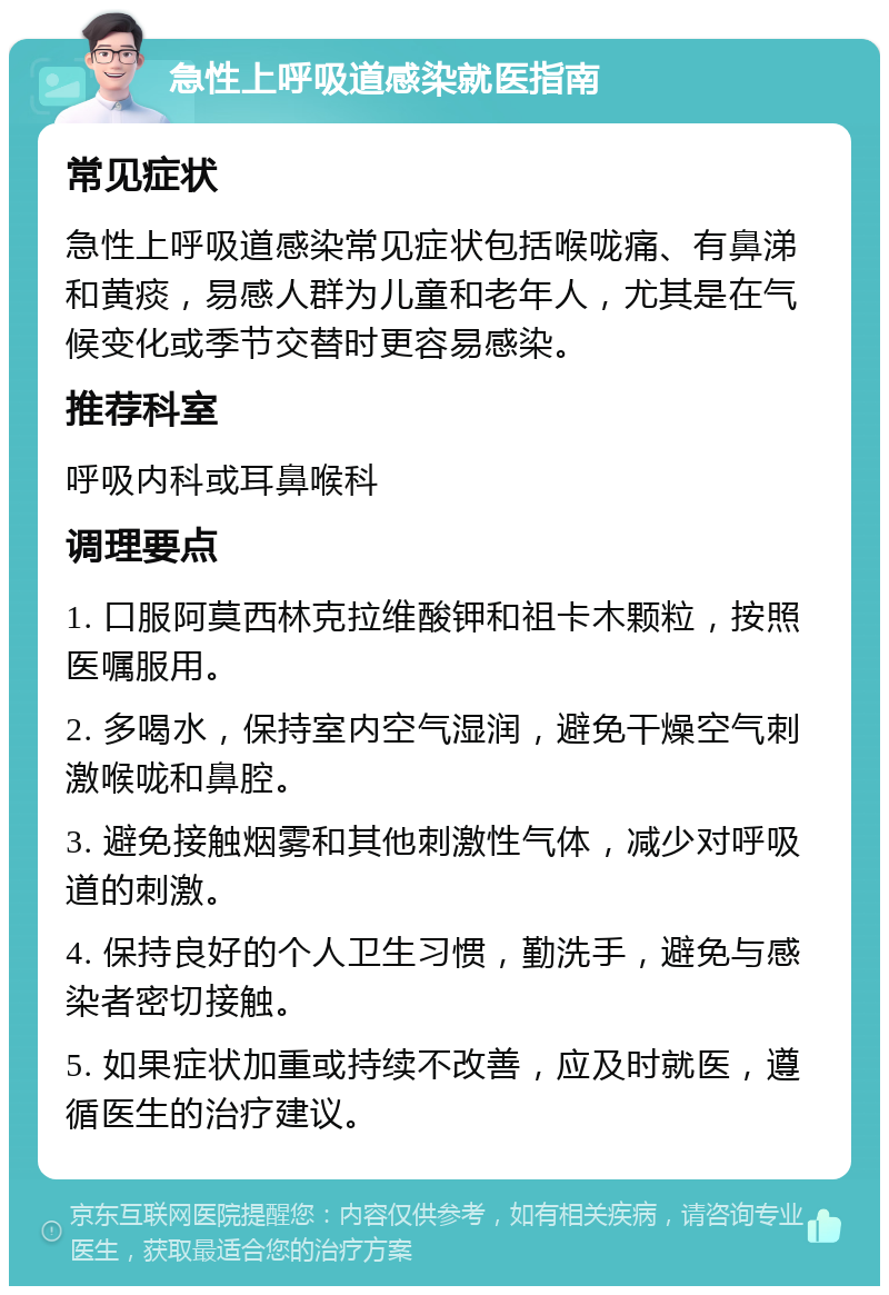 急性上呼吸道感染就医指南 常见症状 急性上呼吸道感染常见症状包括喉咙痛、有鼻涕和黄痰，易感人群为儿童和老年人，尤其是在气候变化或季节交替时更容易感染。 推荐科室 呼吸内科或耳鼻喉科 调理要点 1. 口服阿莫西林克拉维酸钾和祖卡木颗粒，按照医嘱服用。 2. 多喝水，保持室内空气湿润，避免干燥空气刺激喉咙和鼻腔。 3. 避免接触烟雾和其他刺激性气体，减少对呼吸道的刺激。 4. 保持良好的个人卫生习惯，勤洗手，避免与感染者密切接触。 5. 如果症状加重或持续不改善，应及时就医，遵循医生的治疗建议。