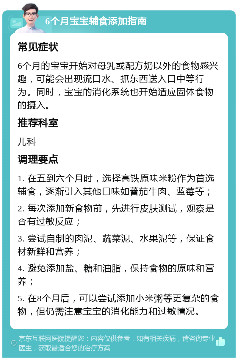 6个月宝宝辅食添加指南 常见症状 6个月的宝宝开始对母乳或配方奶以外的食物感兴趣，可能会出现流口水、抓东西送入口中等行为。同时，宝宝的消化系统也开始适应固体食物的摄入。 推荐科室 儿科 调理要点 1. 在五到六个月时，选择高铁原味米粉作为首选辅食，逐渐引入其他口味如蕃茄牛肉、蓝莓等； 2. 每次添加新食物前，先进行皮肤测试，观察是否有过敏反应； 3. 尝试自制的肉泥、蔬菜泥、水果泥等，保证食材新鲜和营养； 4. 避免添加盐、糖和油脂，保持食物的原味和营养； 5. 在8个月后，可以尝试添加小米粥等更复杂的食物，但仍需注意宝宝的消化能力和过敏情况。