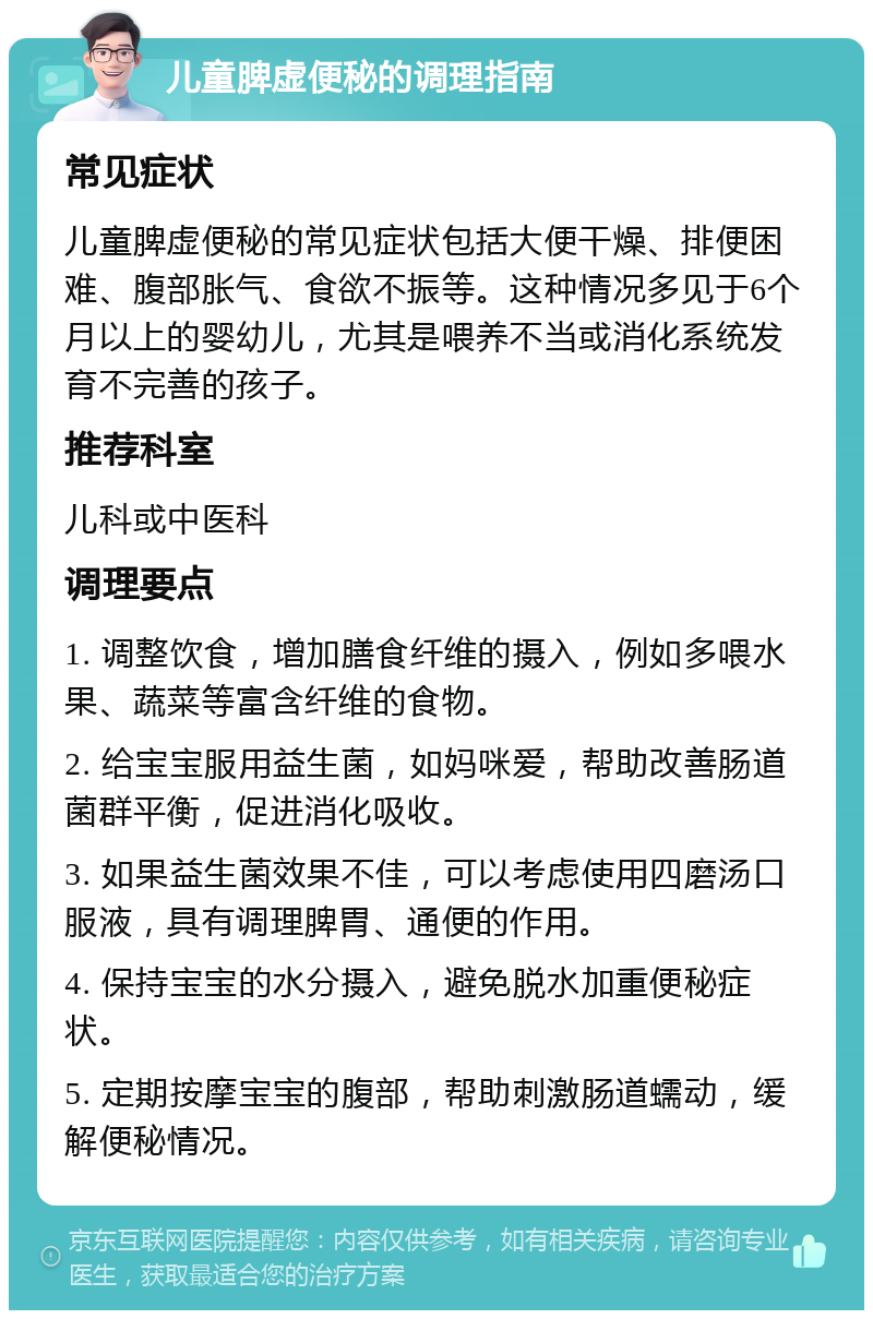 儿童脾虚便秘的调理指南 常见症状 儿童脾虚便秘的常见症状包括大便干燥、排便困难、腹部胀气、食欲不振等。这种情况多见于6个月以上的婴幼儿，尤其是喂养不当或消化系统发育不完善的孩子。 推荐科室 儿科或中医科 调理要点 1. 调整饮食，增加膳食纤维的摄入，例如多喂水果、蔬菜等富含纤维的食物。 2. 给宝宝服用益生菌，如妈咪爱，帮助改善肠道菌群平衡，促进消化吸收。 3. 如果益生菌效果不佳，可以考虑使用四磨汤口服液，具有调理脾胃、通便的作用。 4. 保持宝宝的水分摄入，避免脱水加重便秘症状。 5. 定期按摩宝宝的腹部，帮助刺激肠道蠕动，缓解便秘情况。