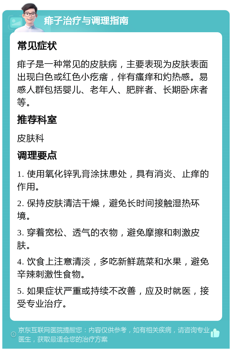 痱子治疗与调理指南 常见症状 痱子是一种常见的皮肤病，主要表现为皮肤表面出现白色或红色小疙瘩，伴有瘙痒和灼热感。易感人群包括婴儿、老年人、肥胖者、长期卧床者等。 推荐科室 皮肤科 调理要点 1. 使用氧化锌乳膏涂抹患处，具有消炎、止痒的作用。 2. 保持皮肤清洁干燥，避免长时间接触湿热环境。 3. 穿着宽松、透气的衣物，避免摩擦和刺激皮肤。 4. 饮食上注意清淡，多吃新鲜蔬菜和水果，避免辛辣刺激性食物。 5. 如果症状严重或持续不改善，应及时就医，接受专业治疗。