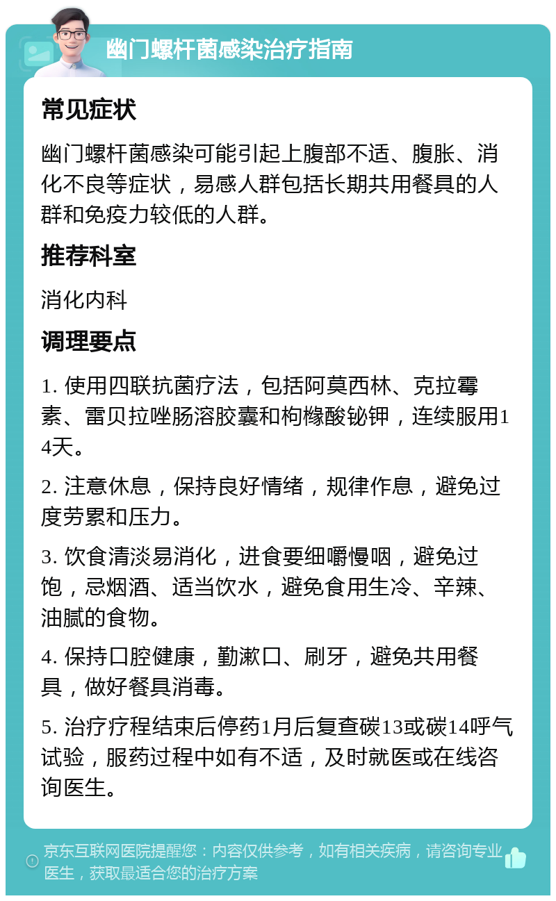 幽门螺杆菌感染治疗指南 常见症状 幽门螺杆菌感染可能引起上腹部不适、腹胀、消化不良等症状，易感人群包括长期共用餐具的人群和免疫力较低的人群。 推荐科室 消化内科 调理要点 1. 使用四联抗菌疗法，包括阿莫西林、克拉霉素、雷贝拉唑肠溶胶囊和枸橼酸铋钾，连续服用14天。 2. 注意休息，保持良好情绪，规律作息，避免过度劳累和压力。 3. 饮食清淡易消化，进食要细嚼慢咽，避免过饱，忌烟酒、适当饮水，避免食用生冷、辛辣、油腻的食物。 4. 保持口腔健康，勤漱口、刷牙，避免共用餐具，做好餐具消毒。 5. 治疗疗程结束后停药1月后复查碳13或碳14呼气试验，服药过程中如有不适，及时就医或在线咨询医生。