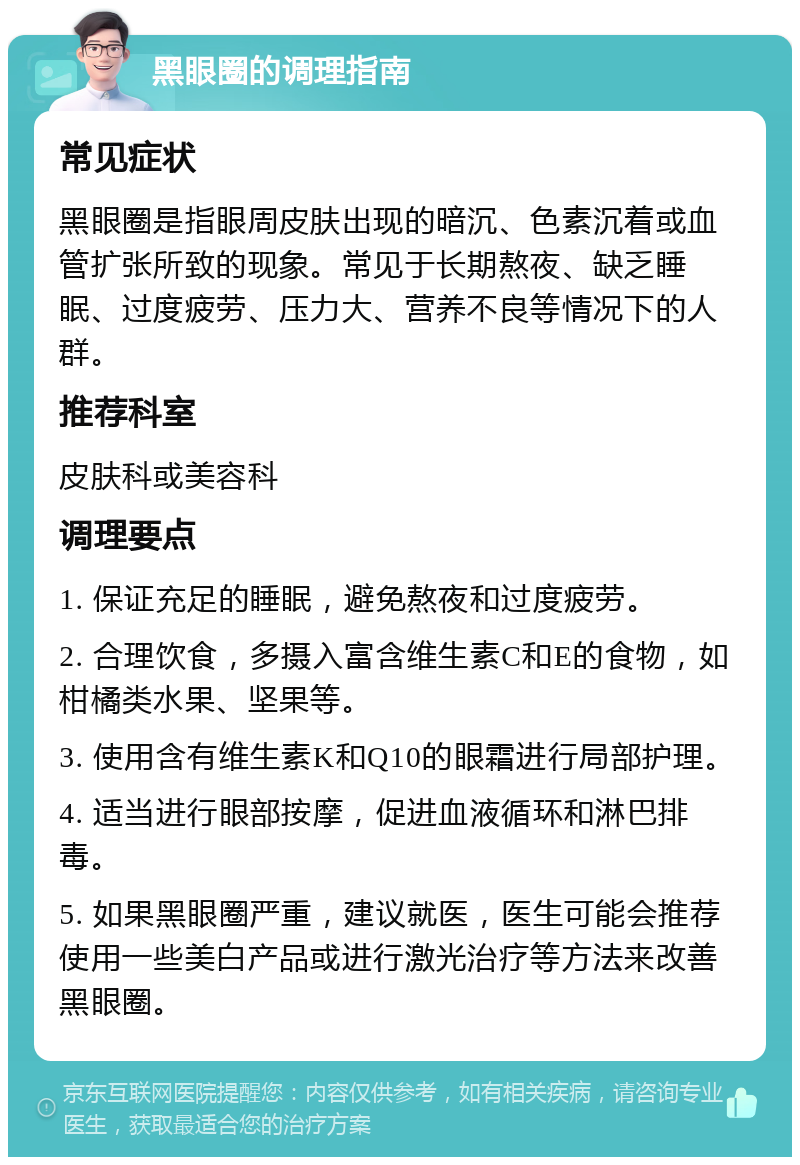 黑眼圈的调理指南 常见症状 黑眼圈是指眼周皮肤出现的暗沉、色素沉着或血管扩张所致的现象。常见于长期熬夜、缺乏睡眠、过度疲劳、压力大、营养不良等情况下的人群。 推荐科室 皮肤科或美容科 调理要点 1. 保证充足的睡眠，避免熬夜和过度疲劳。 2. 合理饮食，多摄入富含维生素C和E的食物，如柑橘类水果、坚果等。 3. 使用含有维生素K和Q10的眼霜进行局部护理。 4. 适当进行眼部按摩，促进血液循环和淋巴排毒。 5. 如果黑眼圈严重，建议就医，医生可能会推荐使用一些美白产品或进行激光治疗等方法来改善黑眼圈。