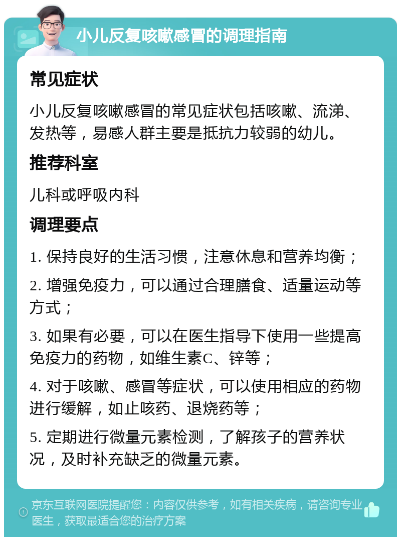 小儿反复咳嗽感冒的调理指南 常见症状 小儿反复咳嗽感冒的常见症状包括咳嗽、流涕、发热等，易感人群主要是抵抗力较弱的幼儿。 推荐科室 儿科或呼吸内科 调理要点 1. 保持良好的生活习惯，注意休息和营养均衡； 2. 增强免疫力，可以通过合理膳食、适量运动等方式； 3. 如果有必要，可以在医生指导下使用一些提高免疫力的药物，如维生素C、锌等； 4. 对于咳嗽、感冒等症状，可以使用相应的药物进行缓解，如止咳药、退烧药等； 5. 定期进行微量元素检测，了解孩子的营养状况，及时补充缺乏的微量元素。