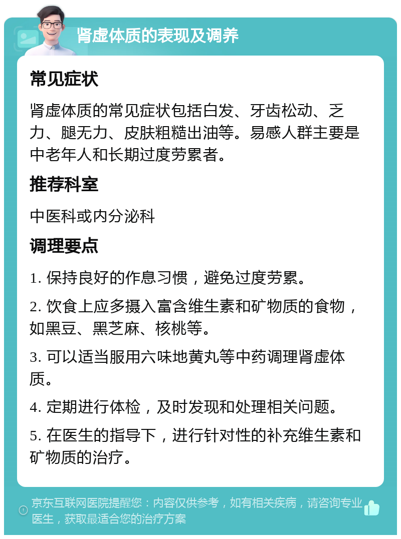 肾虚体质的表现及调养 常见症状 肾虚体质的常见症状包括白发、牙齿松动、乏力、腿无力、皮肤粗糙出油等。易感人群主要是中老年人和长期过度劳累者。 推荐科室 中医科或内分泌科 调理要点 1. 保持良好的作息习惯，避免过度劳累。 2. 饮食上应多摄入富含维生素和矿物质的食物，如黑豆、黑芝麻、核桃等。 3. 可以适当服用六味地黄丸等中药调理肾虚体质。 4. 定期进行体检，及时发现和处理相关问题。 5. 在医生的指导下，进行针对性的补充维生素和矿物质的治疗。