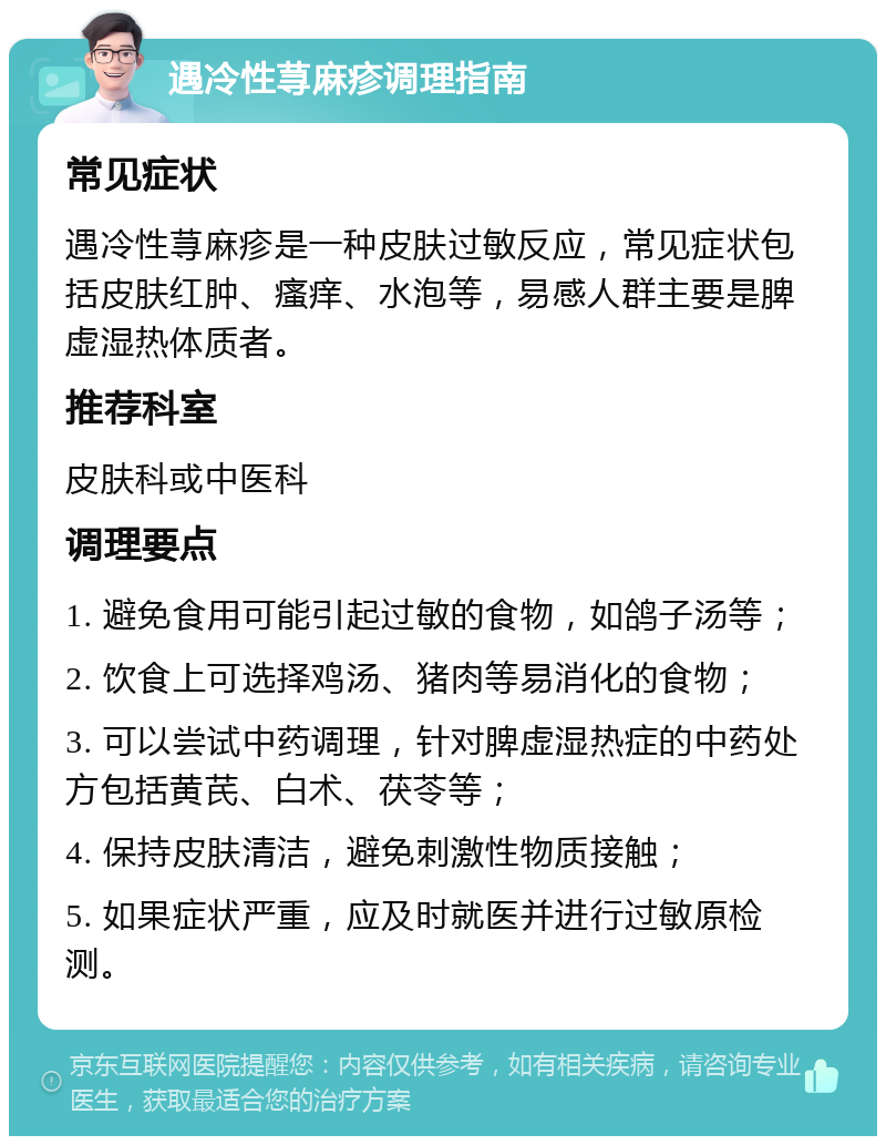 遇冷性荨麻疹调理指南 常见症状 遇冷性荨麻疹是一种皮肤过敏反应，常见症状包括皮肤红肿、瘙痒、水泡等，易感人群主要是脾虚湿热体质者。 推荐科室 皮肤科或中医科 调理要点 1. 避免食用可能引起过敏的食物，如鸽子汤等； 2. 饮食上可选择鸡汤、猪肉等易消化的食物； 3. 可以尝试中药调理，针对脾虚湿热症的中药处方包括黄芪、白术、茯苓等； 4. 保持皮肤清洁，避免刺激性物质接触； 5. 如果症状严重，应及时就医并进行过敏原检测。