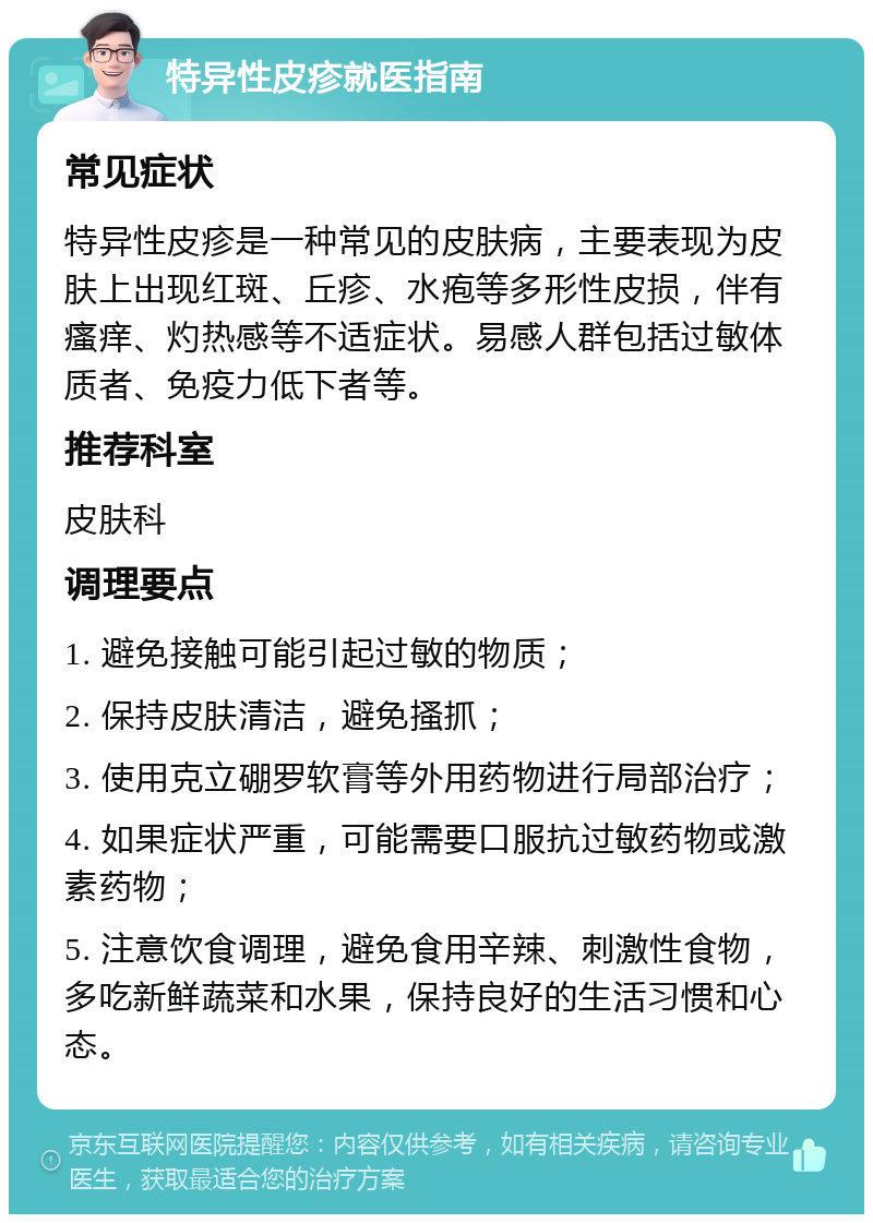 特异性皮疹就医指南 常见症状 特异性皮疹是一种常见的皮肤病，主要表现为皮肤上出现红斑、丘疹、水疱等多形性皮损，伴有瘙痒、灼热感等不适症状。易感人群包括过敏体质者、免疫力低下者等。 推荐科室 皮肤科 调理要点 1. 避免接触可能引起过敏的物质； 2. 保持皮肤清洁，避免搔抓； 3. 使用克立硼罗软膏等外用药物进行局部治疗； 4. 如果症状严重，可能需要口服抗过敏药物或激素药物； 5. 注意饮食调理，避免食用辛辣、刺激性食物，多吃新鲜蔬菜和水果，保持良好的生活习惯和心态。