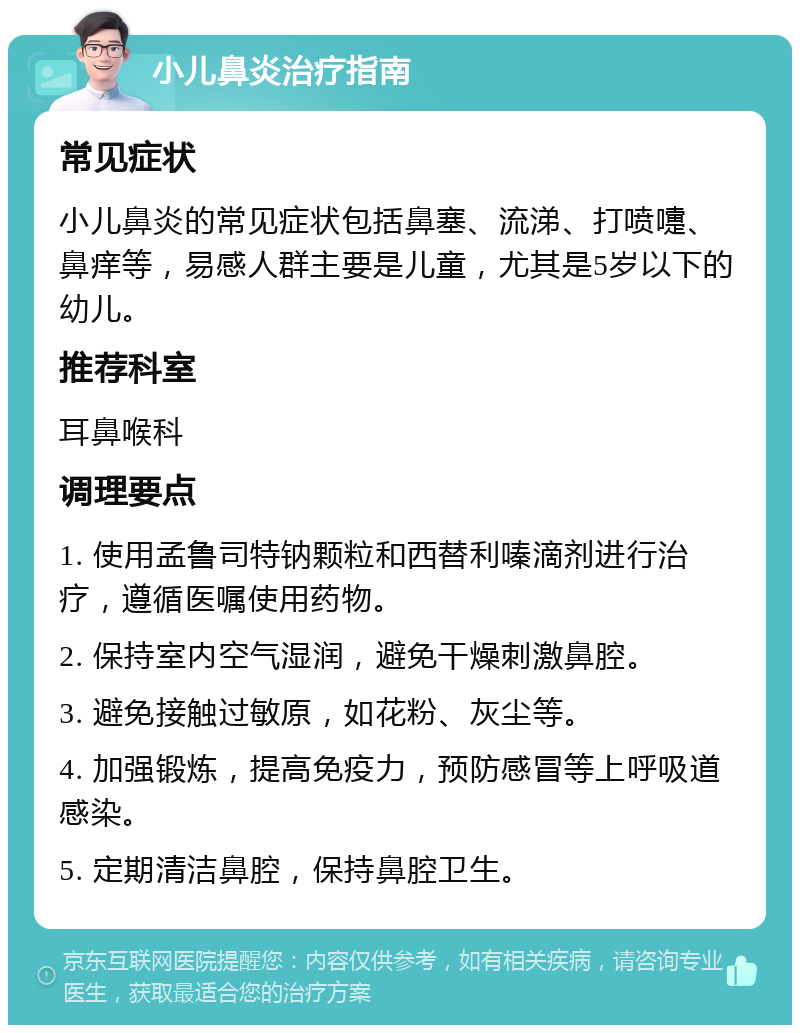 小儿鼻炎治疗指南 常见症状 小儿鼻炎的常见症状包括鼻塞、流涕、打喷嚏、鼻痒等，易感人群主要是儿童，尤其是5岁以下的幼儿。 推荐科室 耳鼻喉科 调理要点 1. 使用孟鲁司特钠颗粒和西替利嗪滴剂进行治疗，遵循医嘱使用药物。 2. 保持室内空气湿润，避免干燥刺激鼻腔。 3. 避免接触过敏原，如花粉、灰尘等。 4. 加强锻炼，提高免疫力，预防感冒等上呼吸道感染。 5. 定期清洁鼻腔，保持鼻腔卫生。