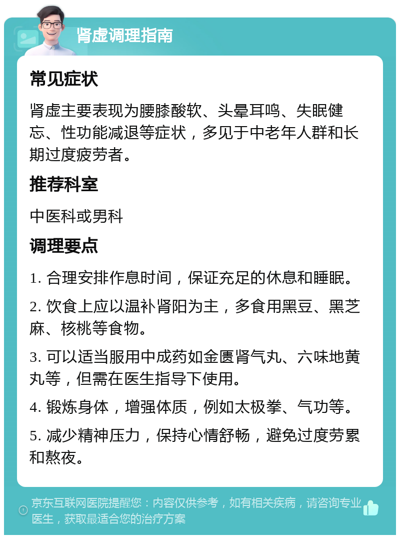 肾虚调理指南 常见症状 肾虚主要表现为腰膝酸软、头晕耳鸣、失眠健忘、性功能减退等症状，多见于中老年人群和长期过度疲劳者。 推荐科室 中医科或男科 调理要点 1. 合理安排作息时间，保证充足的休息和睡眠。 2. 饮食上应以温补肾阳为主，多食用黑豆、黑芝麻、核桃等食物。 3. 可以适当服用中成药如金匮肾气丸、六味地黄丸等，但需在医生指导下使用。 4. 锻炼身体，增强体质，例如太极拳、气功等。 5. 减少精神压力，保持心情舒畅，避免过度劳累和熬夜。