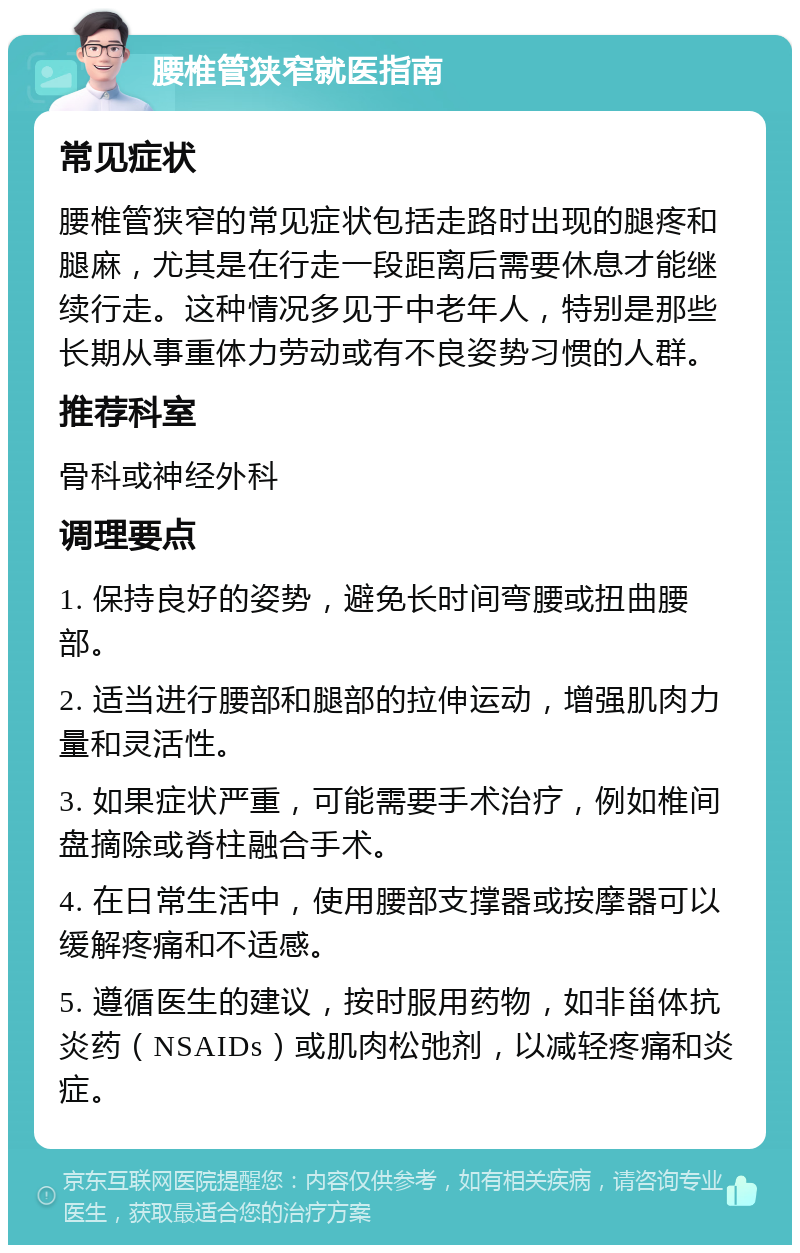 腰椎管狭窄就医指南 常见症状 腰椎管狭窄的常见症状包括走路时出现的腿疼和腿麻，尤其是在行走一段距离后需要休息才能继续行走。这种情况多见于中老年人，特别是那些长期从事重体力劳动或有不良姿势习惯的人群。 推荐科室 骨科或神经外科 调理要点 1. 保持良好的姿势，避免长时间弯腰或扭曲腰部。 2. 适当进行腰部和腿部的拉伸运动，增强肌肉力量和灵活性。 3. 如果症状严重，可能需要手术治疗，例如椎间盘摘除或脊柱融合手术。 4. 在日常生活中，使用腰部支撑器或按摩器可以缓解疼痛和不适感。 5. 遵循医生的建议，按时服用药物，如非甾体抗炎药（NSAIDs）或肌肉松弛剂，以减轻疼痛和炎症。