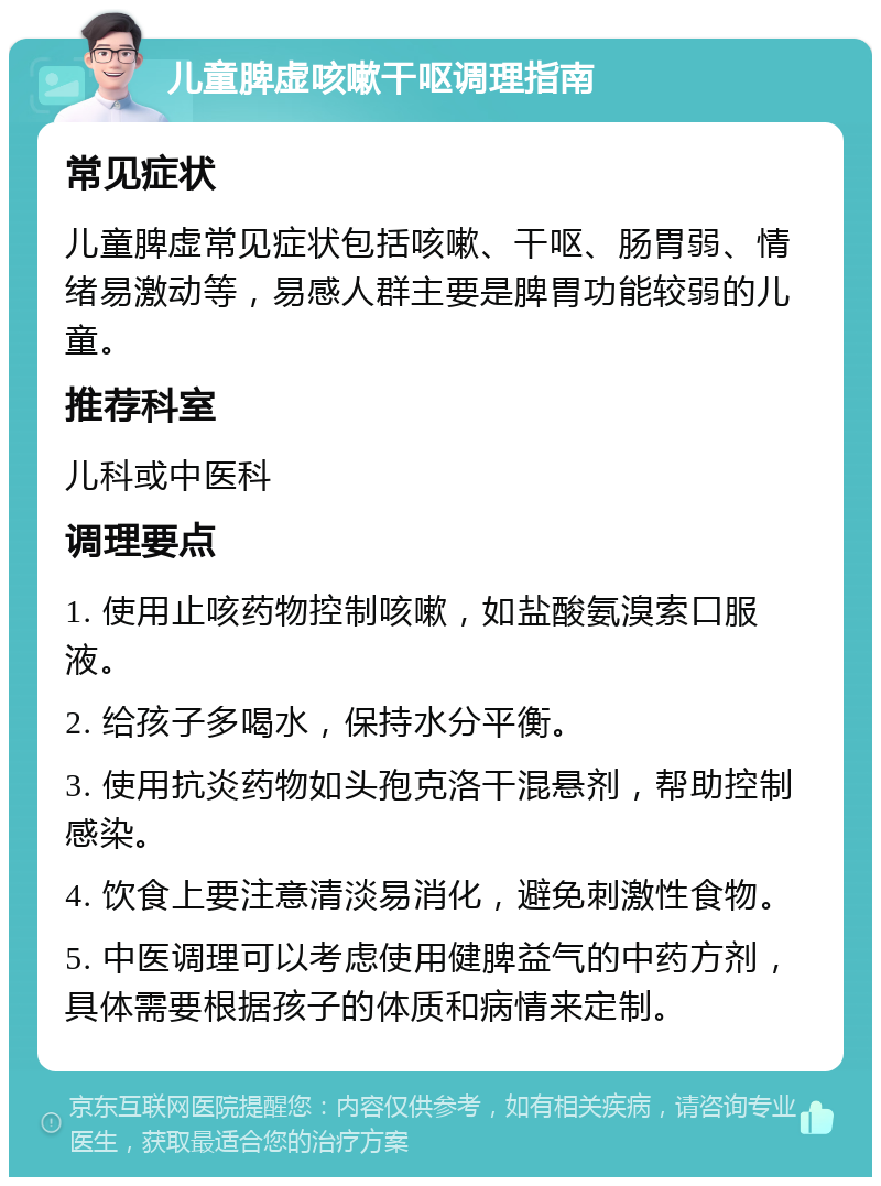 儿童脾虚咳嗽干呕调理指南 常见症状 儿童脾虚常见症状包括咳嗽、干呕、肠胃弱、情绪易激动等，易感人群主要是脾胃功能较弱的儿童。 推荐科室 儿科或中医科 调理要点 1. 使用止咳药物控制咳嗽，如盐酸氨溴索口服液。 2. 给孩子多喝水，保持水分平衡。 3. 使用抗炎药物如头孢克洛干混悬剂，帮助控制感染。 4. 饮食上要注意清淡易消化，避免刺激性食物。 5. 中医调理可以考虑使用健脾益气的中药方剂，具体需要根据孩子的体质和病情来定制。