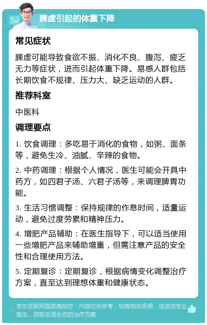 脾虚引起的体重下降 常见症状 脾虚可能导致食欲不振、消化不良、腹泻、疲乏无力等症状，进而引起体重下降。易感人群包括长期饮食不规律、压力大、缺乏运动的人群。 推荐科室 中医科 调理要点 1. 饮食调理：多吃易于消化的食物，如粥、面条等，避免生冷、油腻、辛辣的食物。 2. 中药调理：根据个人情况，医生可能会开具中药方，如四君子汤、六君子汤等，来调理脾胃功能。 3. 生活习惯调整：保持规律的作息时间，适量运动，避免过度劳累和精神压力。 4. 增肥产品辅助：在医生指导下，可以适当使用一些增肥产品来辅助增重，但需注意产品的安全性和合理使用方法。 5. 定期复诊：定期复诊，根据病情变化调整治疗方案，直至达到理想体重和健康状态。