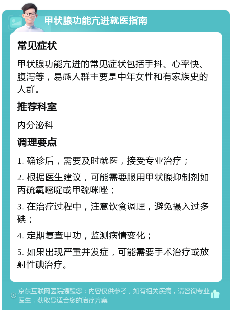 甲状腺功能亢进就医指南 常见症状 甲状腺功能亢进的常见症状包括手抖、心率快、腹泻等，易感人群主要是中年女性和有家族史的人群。 推荐科室 内分泌科 调理要点 1. 确诊后，需要及时就医，接受专业治疗； 2. 根据医生建议，可能需要服用甲状腺抑制剂如丙硫氧嘧啶或甲巯咪唑； 3. 在治疗过程中，注意饮食调理，避免摄入过多碘； 4. 定期复查甲功，监测病情变化； 5. 如果出现严重并发症，可能需要手术治疗或放射性碘治疗。