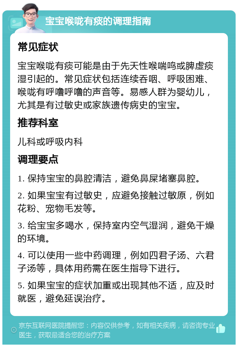 宝宝喉咙有痰的调理指南 常见症状 宝宝喉咙有痰可能是由于先天性喉喘鸣或脾虚痰湿引起的。常见症状包括连续吞咽、呼吸困难、喉咙有呼噜呼噜的声音等。易感人群为婴幼儿，尤其是有过敏史或家族遗传病史的宝宝。 推荐科室 儿科或呼吸内科 调理要点 1. 保持宝宝的鼻腔清洁，避免鼻屎堵塞鼻腔。 2. 如果宝宝有过敏史，应避免接触过敏原，例如花粉、宠物毛发等。 3. 给宝宝多喝水，保持室内空气湿润，避免干燥的环境。 4. 可以使用一些中药调理，例如四君子汤、六君子汤等，具体用药需在医生指导下进行。 5. 如果宝宝的症状加重或出现其他不适，应及时就医，避免延误治疗。