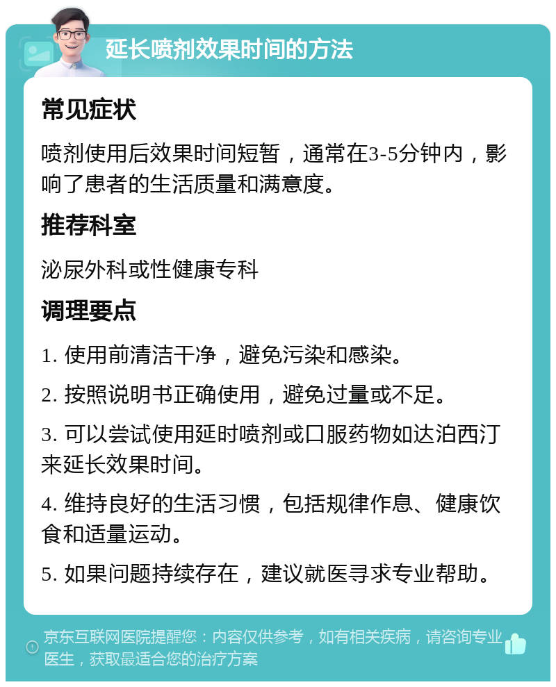 延长喷剂效果时间的方法 常见症状 喷剂使用后效果时间短暂，通常在3-5分钟内，影响了患者的生活质量和满意度。 推荐科室 泌尿外科或性健康专科 调理要点 1. 使用前清洁干净，避免污染和感染。 2. 按照说明书正确使用，避免过量或不足。 3. 可以尝试使用延时喷剂或口服药物如达泊西汀来延长效果时间。 4. 维持良好的生活习惯，包括规律作息、健康饮食和适量运动。 5. 如果问题持续存在，建议就医寻求专业帮助。