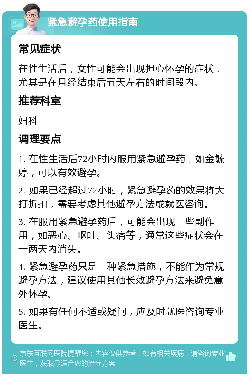 紧急避孕药使用指南 常见症状 在性生活后，女性可能会出现担心怀孕的症状，尤其是在月经结束后五天左右的时间段内。 推荐科室 妇科 调理要点 1. 在性生活后72小时内服用紧急避孕药，如金毓婷，可以有效避孕。 2. 如果已经超过72小时，紧急避孕药的效果将大打折扣，需要考虑其他避孕方法或就医咨询。 3. 在服用紧急避孕药后，可能会出现一些副作用，如恶心、呕吐、头痛等，通常这些症状会在一两天内消失。 4. 紧急避孕药只是一种紧急措施，不能作为常规避孕方法，建议使用其他长效避孕方法来避免意外怀孕。 5. 如果有任何不适或疑问，应及时就医咨询专业医生。