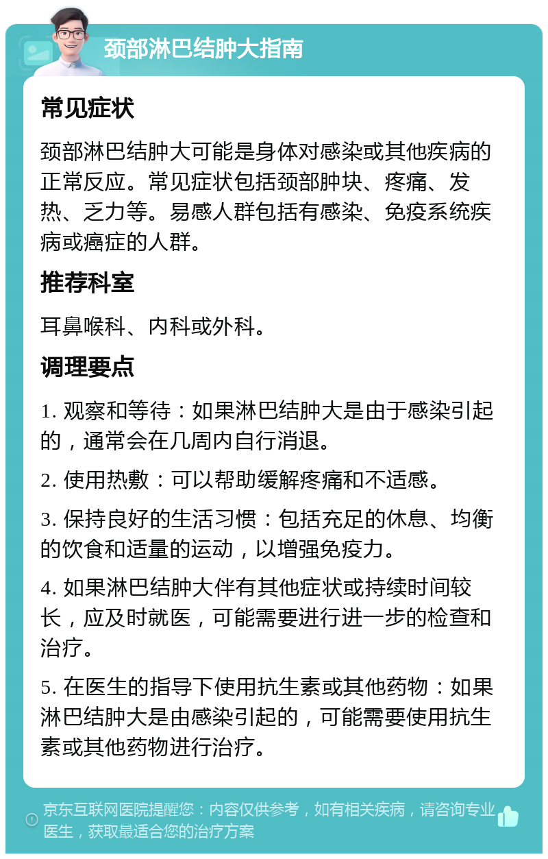 颈部淋巴结肿大指南 常见症状 颈部淋巴结肿大可能是身体对感染或其他疾病的正常反应。常见症状包括颈部肿块、疼痛、发热、乏力等。易感人群包括有感染、免疫系统疾病或癌症的人群。 推荐科室 耳鼻喉科、内科或外科。 调理要点 1. 观察和等待：如果淋巴结肿大是由于感染引起的，通常会在几周内自行消退。 2. 使用热敷：可以帮助缓解疼痛和不适感。 3. 保持良好的生活习惯：包括充足的休息、均衡的饮食和适量的运动，以增强免疫力。 4. 如果淋巴结肿大伴有其他症状或持续时间较长，应及时就医，可能需要进行进一步的检查和治疗。 5. 在医生的指导下使用抗生素或其他药物：如果淋巴结肿大是由感染引起的，可能需要使用抗生素或其他药物进行治疗。