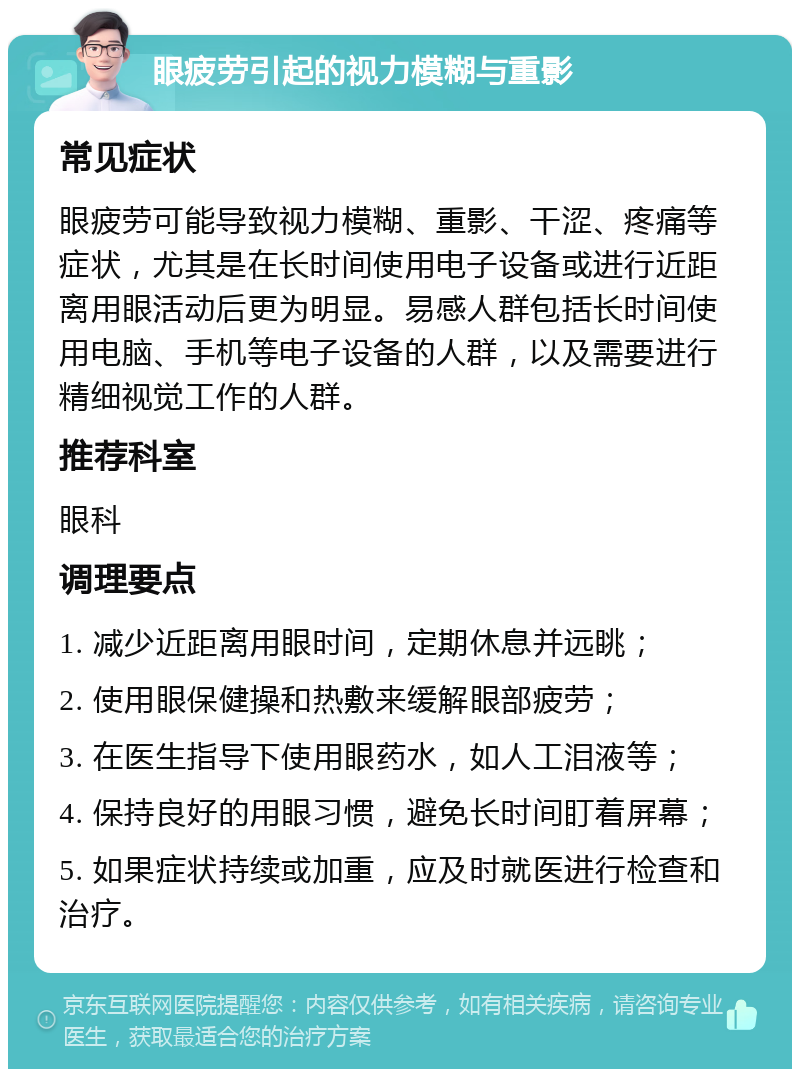 眼疲劳引起的视力模糊与重影 常见症状 眼疲劳可能导致视力模糊、重影、干涩、疼痛等症状，尤其是在长时间使用电子设备或进行近距离用眼活动后更为明显。易感人群包括长时间使用电脑、手机等电子设备的人群，以及需要进行精细视觉工作的人群。 推荐科室 眼科 调理要点 1. 减少近距离用眼时间，定期休息并远眺； 2. 使用眼保健操和热敷来缓解眼部疲劳； 3. 在医生指导下使用眼药水，如人工泪液等； 4. 保持良好的用眼习惯，避免长时间盯着屏幕； 5. 如果症状持续或加重，应及时就医进行检查和治疗。