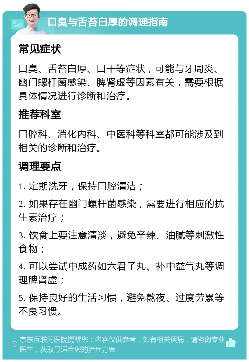 口臭与舌苔白厚的调理指南 常见症状 口臭、舌苔白厚、口干等症状，可能与牙周炎、幽门螺杆菌感染、脾肾虚等因素有关，需要根据具体情况进行诊断和治疗。 推荐科室 口腔科、消化内科、中医科等科室都可能涉及到相关的诊断和治疗。 调理要点 1. 定期洗牙，保持口腔清洁； 2. 如果存在幽门螺杆菌感染，需要进行相应的抗生素治疗； 3. 饮食上要注意清淡，避免辛辣、油腻等刺激性食物； 4. 可以尝试中成药如六君子丸、补中益气丸等调理脾肾虚； 5. 保持良好的生活习惯，避免熬夜、过度劳累等不良习惯。