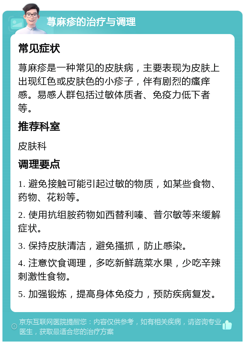 荨麻疹的治疗与调理 常见症状 荨麻疹是一种常见的皮肤病，主要表现为皮肤上出现红色或皮肤色的小疹子，伴有剧烈的瘙痒感。易感人群包括过敏体质者、免疫力低下者等。 推荐科室 皮肤科 调理要点 1. 避免接触可能引起过敏的物质，如某些食物、药物、花粉等。 2. 使用抗组胺药物如西替利嗪、普尔敏等来缓解症状。 3. 保持皮肤清洁，避免搔抓，防止感染。 4. 注意饮食调理，多吃新鲜蔬菜水果，少吃辛辣刺激性食物。 5. 加强锻炼，提高身体免疫力，预防疾病复发。