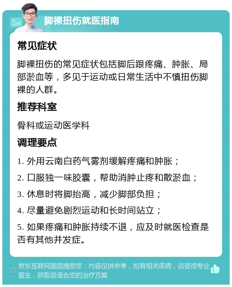 脚裸扭伤就医指南 常见症状 脚裸扭伤的常见症状包括脚后跟疼痛、肿胀、局部淤血等，多见于运动或日常生活中不慎扭伤脚裸的人群。 推荐科室 骨科或运动医学科 调理要点 1. 外用云南白药气雾剂缓解疼痛和肿胀； 2. 口服独一味胶囊，帮助消肿止疼和散淤血； 3. 休息时将脚抬高，减少脚部负担； 4. 尽量避免剧烈运动和长时间站立； 5. 如果疼痛和肿胀持续不退，应及时就医检查是否有其他并发症。