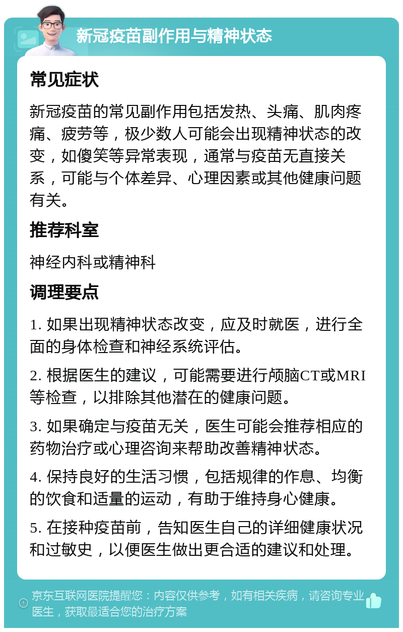 新冠疫苗副作用与精神状态 常见症状 新冠疫苗的常见副作用包括发热、头痛、肌肉疼痛、疲劳等，极少数人可能会出现精神状态的改变，如傻笑等异常表现，通常与疫苗无直接关系，可能与个体差异、心理因素或其他健康问题有关。 推荐科室 神经内科或精神科 调理要点 1. 如果出现精神状态改变，应及时就医，进行全面的身体检查和神经系统评估。 2. 根据医生的建议，可能需要进行颅脑CT或MRI等检查，以排除其他潜在的健康问题。 3. 如果确定与疫苗无关，医生可能会推荐相应的药物治疗或心理咨询来帮助改善精神状态。 4. 保持良好的生活习惯，包括规律的作息、均衡的饮食和适量的运动，有助于维持身心健康。 5. 在接种疫苗前，告知医生自己的详细健康状况和过敏史，以便医生做出更合适的建议和处理。