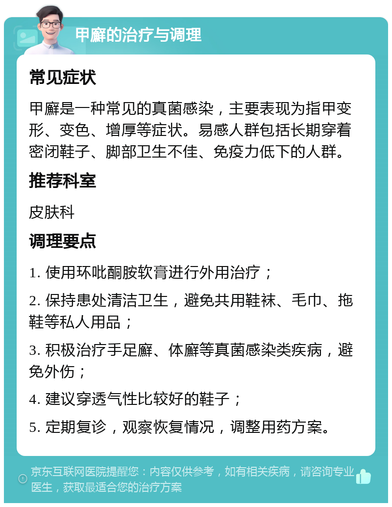 甲廯的治疗与调理 常见症状 甲廯是一种常见的真菌感染，主要表现为指甲变形、变色、增厚等症状。易感人群包括长期穿着密闭鞋子、脚部卫生不佳、免疫力低下的人群。 推荐科室 皮肤科 调理要点 1. 使用环吡酮胺软膏进行外用治疗； 2. 保持患处清洁卫生，避免共用鞋袜、毛巾、拖鞋等私人用品； 3. 积极治疗手足廯、体廯等真菌感染类疾病，避免外伤； 4. 建议穿透气性比较好的鞋子； 5. 定期复诊，观察恢复情况，调整用药方案。