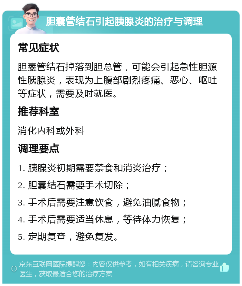 胆囊管结石引起胰腺炎的治疗与调理 常见症状 胆囊管结石掉落到胆总管，可能会引起急性胆源性胰腺炎，表现为上腹部剧烈疼痛、恶心、呕吐等症状，需要及时就医。 推荐科室 消化内科或外科 调理要点 1. 胰腺炎初期需要禁食和消炎治疗； 2. 胆囊结石需要手术切除； 3. 手术后需要注意饮食，避免油腻食物； 4. 手术后需要适当休息，等待体力恢复； 5. 定期复查，避免复发。