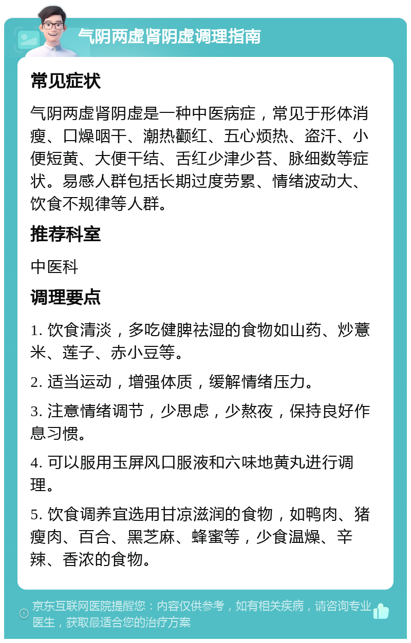 气阴两虚肾阴虚调理指南 常见症状 气阴两虚肾阴虚是一种中医病症，常见于形体消瘦、口燥咽干、潮热颧红、五心烦热、盗汗、小便短黄、大便干结、舌红少津少苔、脉细数等症状。易感人群包括长期过度劳累、情绪波动大、饮食不规律等人群。 推荐科室 中医科 调理要点 1. 饮食清淡，多吃健脾祛湿的食物如山药、炒薏米、莲子、赤小豆等。 2. 适当运动，增强体质，缓解情绪压力。 3. 注意情绪调节，少思虑，少熬夜，保持良好作息习惯。 4. 可以服用玉屏风口服液和六味地黄丸进行调理。 5. 饮食调养宜选用甘凉滋润的食物，如鸭肉、猪瘦肉、百合、黑芝麻、蜂蜜等，少食温燥、辛辣、香浓的食物。