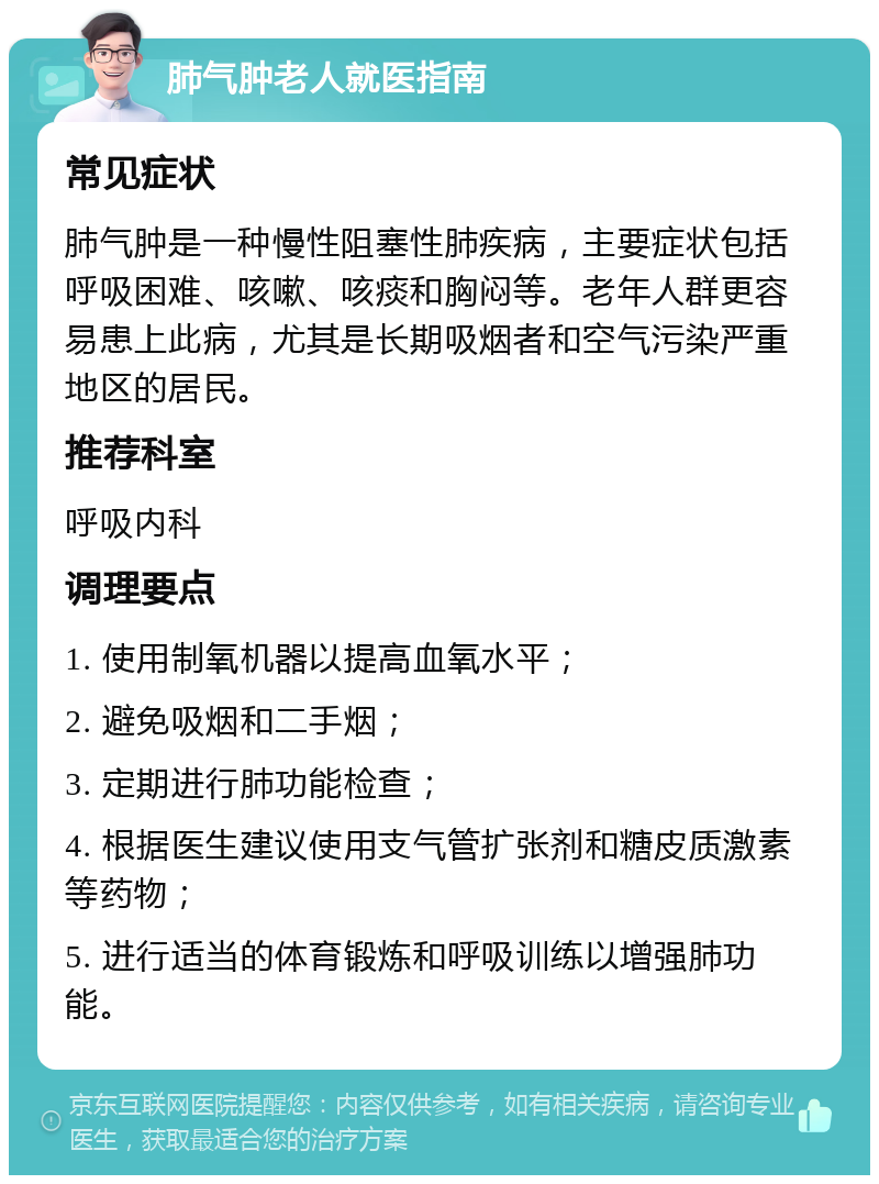 肺气肿老人就医指南 常见症状 肺气肿是一种慢性阻塞性肺疾病，主要症状包括呼吸困难、咳嗽、咳痰和胸闷等。老年人群更容易患上此病，尤其是长期吸烟者和空气污染严重地区的居民。 推荐科室 呼吸内科 调理要点 1. 使用制氧机器以提高血氧水平； 2. 避免吸烟和二手烟； 3. 定期进行肺功能检查； 4. 根据医生建议使用支气管扩张剂和糖皮质激素等药物； 5. 进行适当的体育锻炼和呼吸训练以增强肺功能。