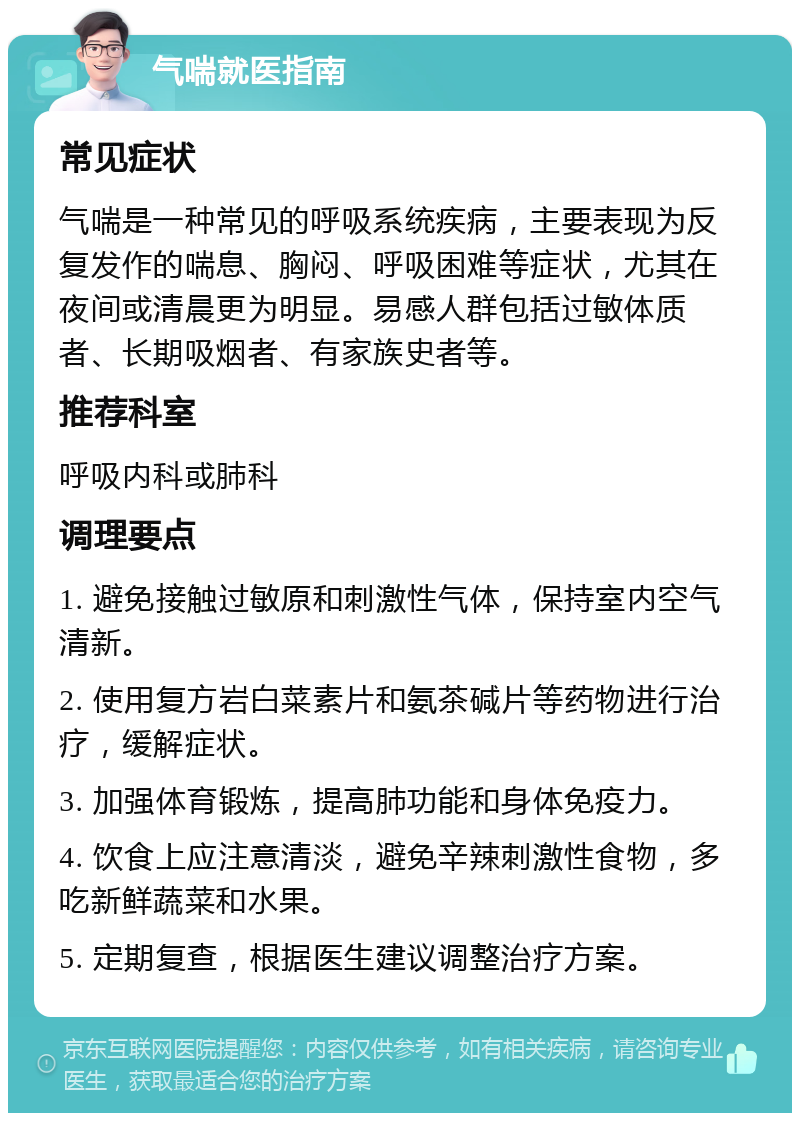 气喘就医指南 常见症状 气喘是一种常见的呼吸系统疾病，主要表现为反复发作的喘息、胸闷、呼吸困难等症状，尤其在夜间或清晨更为明显。易感人群包括过敏体质者、长期吸烟者、有家族史者等。 推荐科室 呼吸内科或肺科 调理要点 1. 避免接触过敏原和刺激性气体，保持室内空气清新。 2. 使用复方岩白菜素片和氨茶碱片等药物进行治疗，缓解症状。 3. 加强体育锻炼，提高肺功能和身体免疫力。 4. 饮食上应注意清淡，避免辛辣刺激性食物，多吃新鲜蔬菜和水果。 5. 定期复查，根据医生建议调整治疗方案。