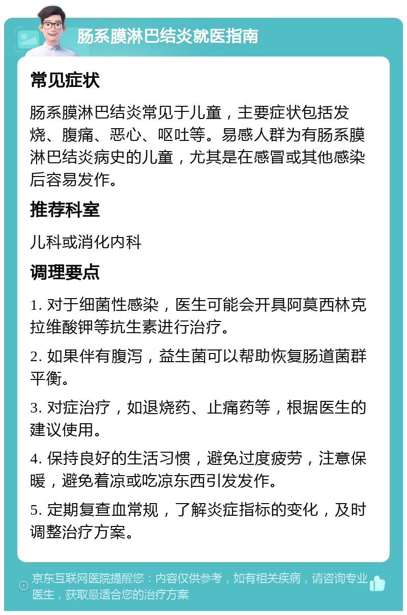 肠系膜淋巴结炎就医指南 常见症状 肠系膜淋巴结炎常见于儿童，主要症状包括发烧、腹痛、恶心、呕吐等。易感人群为有肠系膜淋巴结炎病史的儿童，尤其是在感冒或其他感染后容易发作。 推荐科室 儿科或消化内科 调理要点 1. 对于细菌性感染，医生可能会开具阿莫西林克拉维酸钾等抗生素进行治疗。 2. 如果伴有腹泻，益生菌可以帮助恢复肠道菌群平衡。 3. 对症治疗，如退烧药、止痛药等，根据医生的建议使用。 4. 保持良好的生活习惯，避免过度疲劳，注意保暖，避免着凉或吃凉东西引发发作。 5. 定期复查血常规，了解炎症指标的变化，及时调整治疗方案。