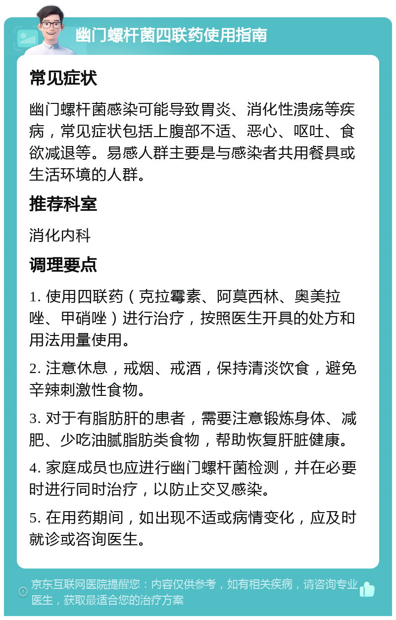 幽门螺杆菌四联药使用指南 常见症状 幽门螺杆菌感染可能导致胃炎、消化性溃疡等疾病，常见症状包括上腹部不适、恶心、呕吐、食欲减退等。易感人群主要是与感染者共用餐具或生活环境的人群。 推荐科室 消化内科 调理要点 1. 使用四联药（克拉霉素、阿莫西林、奥美拉唑、甲硝唑）进行治疗，按照医生开具的处方和用法用量使用。 2. 注意休息，戒烟、戒酒，保持清淡饮食，避免辛辣刺激性食物。 3. 对于有脂肪肝的患者，需要注意锻炼身体、减肥、少吃油腻脂肪类食物，帮助恢复肝脏健康。 4. 家庭成员也应进行幽门螺杆菌检测，并在必要时进行同时治疗，以防止交叉感染。 5. 在用药期间，如出现不适或病情变化，应及时就诊或咨询医生。