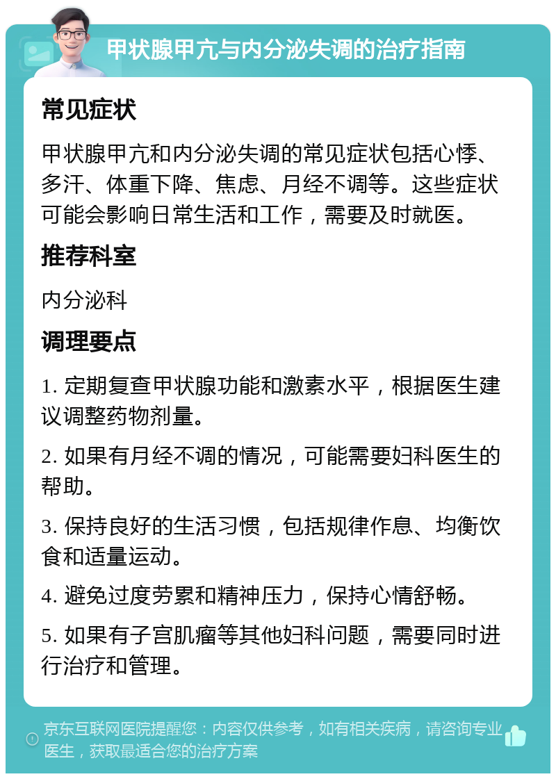 甲状腺甲亢与内分泌失调的治疗指南 常见症状 甲状腺甲亢和内分泌失调的常见症状包括心悸、多汗、体重下降、焦虑、月经不调等。这些症状可能会影响日常生活和工作，需要及时就医。 推荐科室 内分泌科 调理要点 1. 定期复查甲状腺功能和激素水平，根据医生建议调整药物剂量。 2. 如果有月经不调的情况，可能需要妇科医生的帮助。 3. 保持良好的生活习惯，包括规律作息、均衡饮食和适量运动。 4. 避免过度劳累和精神压力，保持心情舒畅。 5. 如果有子宫肌瘤等其他妇科问题，需要同时进行治疗和管理。