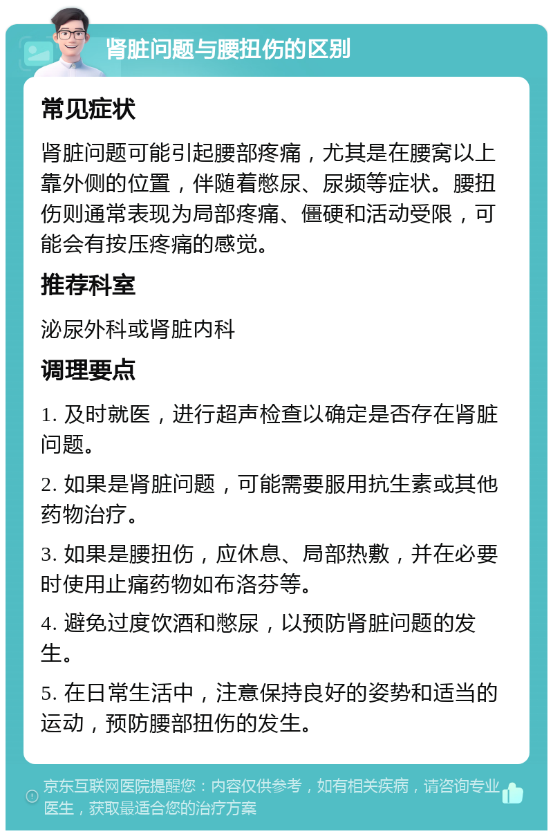 肾脏问题与腰扭伤的区别 常见症状 肾脏问题可能引起腰部疼痛，尤其是在腰窝以上靠外侧的位置，伴随着憋尿、尿频等症状。腰扭伤则通常表现为局部疼痛、僵硬和活动受限，可能会有按压疼痛的感觉。 推荐科室 泌尿外科或肾脏内科 调理要点 1. 及时就医，进行超声检查以确定是否存在肾脏问题。 2. 如果是肾脏问题，可能需要服用抗生素或其他药物治疗。 3. 如果是腰扭伤，应休息、局部热敷，并在必要时使用止痛药物如布洛芬等。 4. 避免过度饮酒和憋尿，以预防肾脏问题的发生。 5. 在日常生活中，注意保持良好的姿势和适当的运动，预防腰部扭伤的发生。