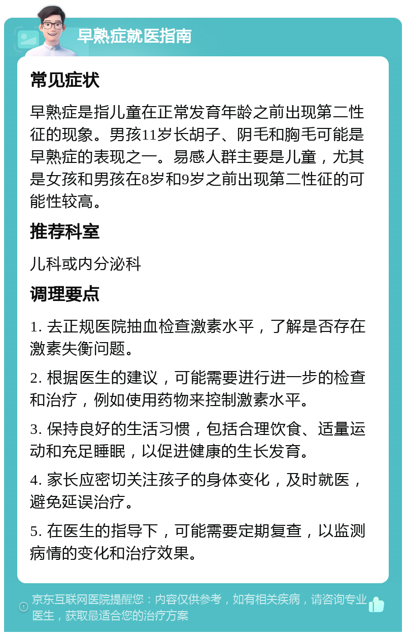 早熟症就医指南 常见症状 早熟症是指儿童在正常发育年龄之前出现第二性征的现象。男孩11岁长胡子、阴毛和胸毛可能是早熟症的表现之一。易感人群主要是儿童，尤其是女孩和男孩在8岁和9岁之前出现第二性征的可能性较高。 推荐科室 儿科或内分泌科 调理要点 1. 去正规医院抽血检查激素水平，了解是否存在激素失衡问题。 2. 根据医生的建议，可能需要进行进一步的检查和治疗，例如使用药物来控制激素水平。 3. 保持良好的生活习惯，包括合理饮食、适量运动和充足睡眠，以促进健康的生长发育。 4. 家长应密切关注孩子的身体变化，及时就医，避免延误治疗。 5. 在医生的指导下，可能需要定期复查，以监测病情的变化和治疗效果。