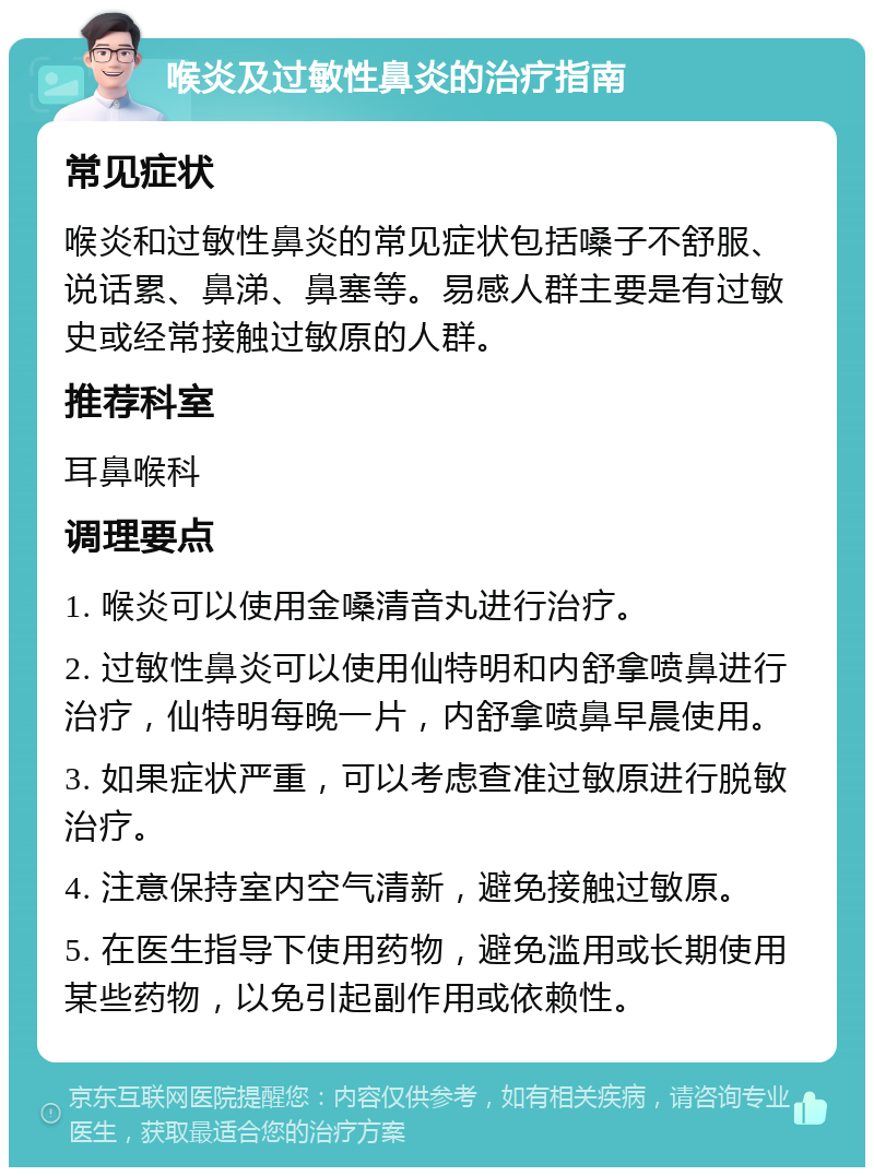 喉炎及过敏性鼻炎的治疗指南 常见症状 喉炎和过敏性鼻炎的常见症状包括嗓子不舒服、说话累、鼻涕、鼻塞等。易感人群主要是有过敏史或经常接触过敏原的人群。 推荐科室 耳鼻喉科 调理要点 1. 喉炎可以使用金嗓清音丸进行治疗。 2. 过敏性鼻炎可以使用仙特明和内舒拿喷鼻进行治疗，仙特明每晚一片，内舒拿喷鼻早晨使用。 3. 如果症状严重，可以考虑查准过敏原进行脱敏治疗。 4. 注意保持室内空气清新，避免接触过敏原。 5. 在医生指导下使用药物，避免滥用或长期使用某些药物，以免引起副作用或依赖性。