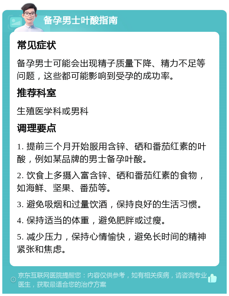 备孕男士叶酸指南 常见症状 备孕男士可能会出现精子质量下降、精力不足等问题，这些都可能影响到受孕的成功率。 推荐科室 生殖医学科或男科 调理要点 1. 提前三个月开始服用含锌、硒和番茄红素的叶酸，例如某品牌的男士备孕叶酸。 2. 饮食上多摄入富含锌、硒和番茄红素的食物，如海鲜、坚果、番茄等。 3. 避免吸烟和过量饮酒，保持良好的生活习惯。 4. 保持适当的体重，避免肥胖或过瘦。 5. 减少压力，保持心情愉快，避免长时间的精神紧张和焦虑。