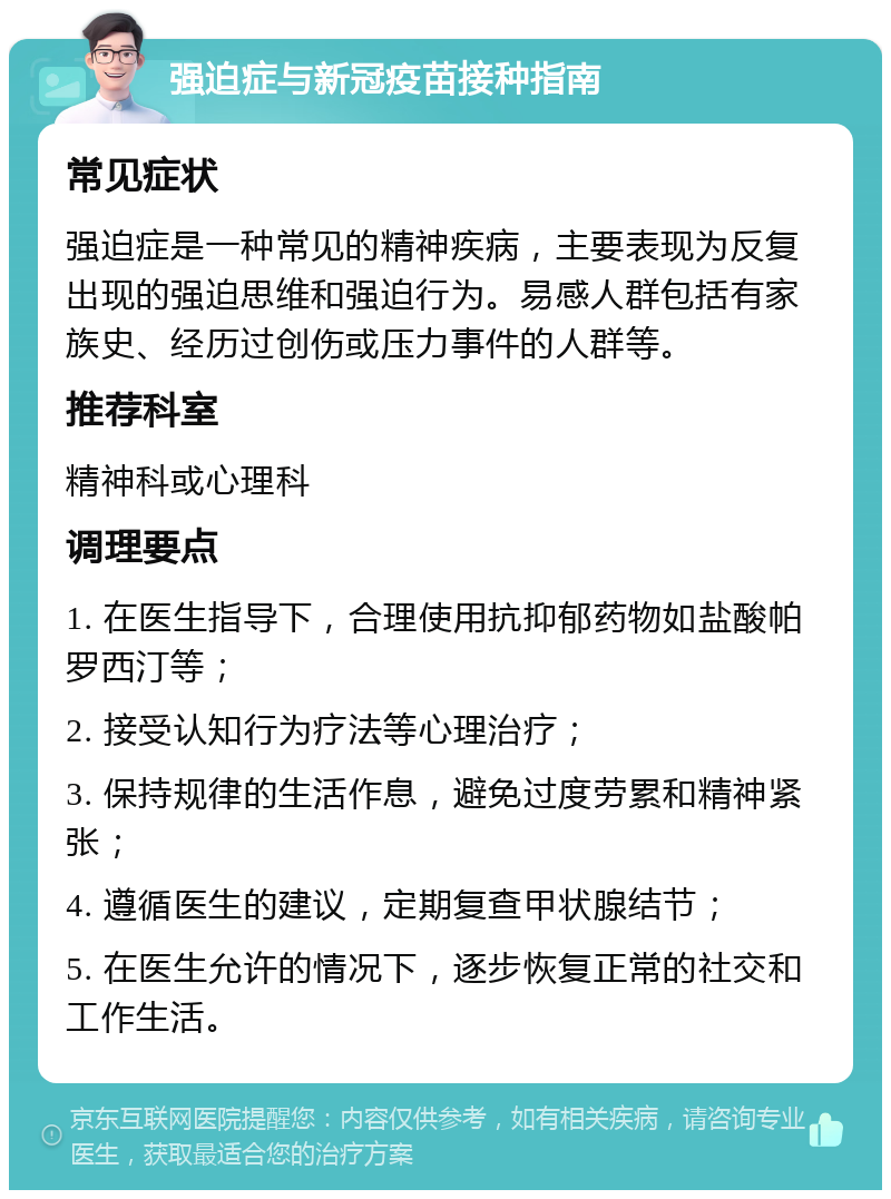 强迫症与新冠疫苗接种指南 常见症状 强迫症是一种常见的精神疾病，主要表现为反复出现的强迫思维和强迫行为。易感人群包括有家族史、经历过创伤或压力事件的人群等。 推荐科室 精神科或心理科 调理要点 1. 在医生指导下，合理使用抗抑郁药物如盐酸帕罗西汀等； 2. 接受认知行为疗法等心理治疗； 3. 保持规律的生活作息，避免过度劳累和精神紧张； 4. 遵循医生的建议，定期复查甲状腺结节； 5. 在医生允许的情况下，逐步恢复正常的社交和工作生活。