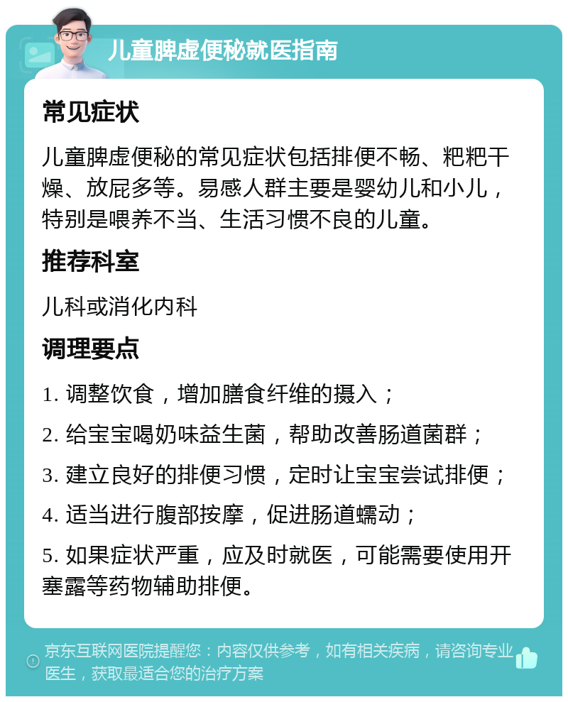 儿童脾虚便秘就医指南 常见症状 儿童脾虚便秘的常见症状包括排便不畅、粑粑干燥、放屁多等。易感人群主要是婴幼儿和小儿，特别是喂养不当、生活习惯不良的儿童。 推荐科室 儿科或消化内科 调理要点 1. 调整饮食，增加膳食纤维的摄入； 2. 给宝宝喝奶味益生菌，帮助改善肠道菌群； 3. 建立良好的排便习惯，定时让宝宝尝试排便； 4. 适当进行腹部按摩，促进肠道蠕动； 5. 如果症状严重，应及时就医，可能需要使用开塞露等药物辅助排便。